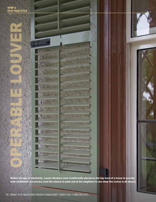 Before the age of electricity, Louver Shutters were traditionally placed on the top level of a home to provide
both ventilation and privacy (and the chance to peek out at the neighbors to see what the ruckus is all about).
OPERABLELOUVER
STEP 2
PICK YOUR STYLE
36 SPEAK TO A SALES AND DESIGN CONSULTANT TODAY CALL 1-800-250-2221
 