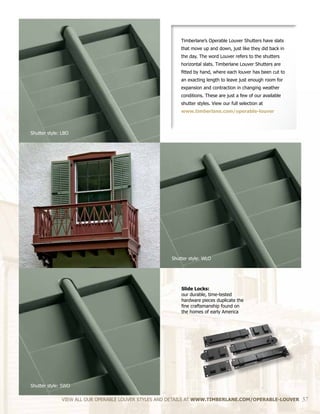 Slide Locks:
our durable, time-tested
hardware pieces duplicate the
fine craftsmanship found on
the homes of early America
VIEW ALL OUR OPERABLE LOUVER STYLES AND DETAILS AT WWW.TIMBERLANE.COM/OPERABLE-LOUVER 37
Timberlane’s Operable Louver Shutters have slats
that move up and down, just like they did back in
the day. The word Louver refers to the shutters
horizontal slats. Timberlane Louver Shutters are
fitted by hand, where each louver has been cut to
an exacting length to leave just enough room for
expansion and contraction in changing weather
conditions. These are just a few of our available
shutter styles. View our full selection at
www.timberlane.com/operable-louver
Shutter style: LBO
Shutter style: WLO
Shutter style: SWO
 