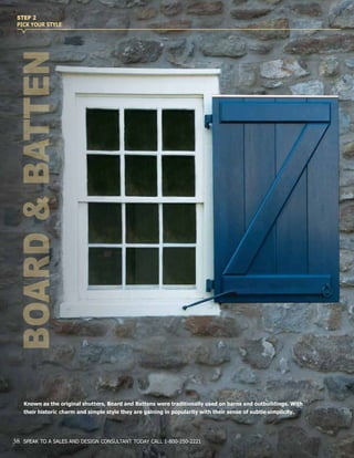 Known as the original shutters, Board and Battens were traditionally used on barns and outbuildings. With
their historic charm and simple style they are gaining in popularity with their sense of subtle simplicity.
BOARD&BATTEN
STEP 2
PICK YOUR STYLE
38 SPEAK TO A SALES AND DESIGN CONSULTANT TODAY CALL 1-800-250-2221
 