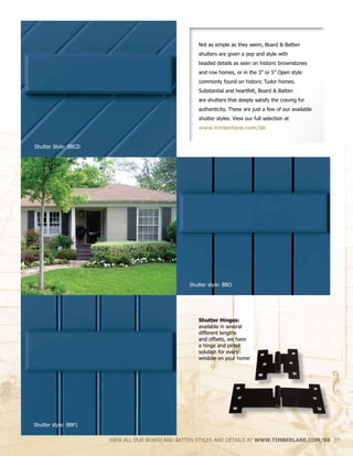 Shutter Hinges:
available in several
different lengths
and offsets, we have
a hinge and pintel
solution for every
window on your home
Not as simple as they seem, Board & Batten
shutters are given a pep and style with
beaded details as seen on historic brownstones
and row homes, or in the 3” or 5” Open style
commonly found on historic Tudor homes.
Substantial and heartfelt, Board & Batten
are shutters that deeply satisfy the craving for
authenticity. These are just a few of our available
shutter styles. View our full selection at
www.timberlane.com/bb
VIEW ALL OUR BOARD AND BATTEN STYLES AND DETAILS AT WWW.TIMBERLANE.COM/BB 39
Shutter Style: BBCD
Shutter style: BBO
Shutter style: BBP1
 