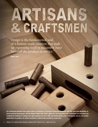 4 SPEAK TO A SALES AND DESIGN CONSULTANT TODAY CALL 1-800-250-2221
For centuries shutters have been used on homes as a functional element designed with the care and durability of
time-honored techniques. WE DO MAKE THEM LIKE THEY USED TO. At Timberlane our craftsmen and artisans use
traditional methods to design the right solution for you. With old world quality and techniques, and an old school
dedication to quality, we pride ourselves in delivering excellence, every day.
“Design is the fundamental soul
	 of a human-made creation that ends
	 up expressing itself in successive outer
	 layers of the product or service.”
Steve Jobs
 