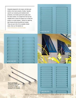 Originally designed for the tropics, the Bermuda
shutter is the most romantic of styles. Typically
used for sun screening and moderate storm
protection, one shutter panel will usually cover
the entire window. It is hinged from the top and
installed with a custom fit support arm to keep the
shutter in an open position - perfect for capturing
light breezes during long afternoon siestas.
These are just a few of our available shutter
styles. View our full selection at
www.timberlane.com/bermuda
VIEW ALL OUR BERMUDA STYLES AND DETAILS AT WWW.TIMBERLANE.COM/BERMUDA 41
Shutter style: BS2
Shutter style: BS4
Shutter style: BS3
Hook and Staple:
exceptional quality with
unsurpassed value in
everything we offer, and
hardware is no exception
 