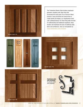 VIEW ALL OUR MISSION STYLES AND DETAILS AT WWW.TIMBERLANE.COM/MISSION 43
The Timberlane Mission Style shutters emphasize
geometric simplicity with clean lines that
accentuate the wood grain of our Premium Wood
products. Using horizontal and vertical lines to
create panels and shapes, our woodworkers hand
craft unalloyed beauty. For those that prefer the look
of craftsmanship and traditional woodwork, these
shutters will emphasize the look of Craftsman style
décor and architecture. View our full selection at
www.timberlane.com/mission
Shutter style: M1
Shutter style: M2
Shutter style: M4
Hardware sets
and varieties:
to provide value
and simplicity
 
