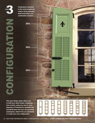 CONFIGURATION33STEP
33%
33%
33%
44 VIEW MORE INFORMATION ABOUT CONFIGURATION SELECTIONS AT WWW.TIMBERLANE.COM/CONFIGURATION
This open design option allows you
to build your ideal shutter completely
from scratch, using one, two or more
elements of Timberlane’s complete line
and blend them into your own personal
masterpiece. Select from our standards
or create your own configuration.
Timberlane’s attention
to the most exceptional
custom work expresses
itself most fully in our
combination shutters.
100%
50%
50%
40%
60%
60%
40%
33%
33%
33%
40%
20%
40%
25%
25%
25%
25%
40%
40%
20%
1001 1002 1003 1004 1005 1006 1007 1008
 