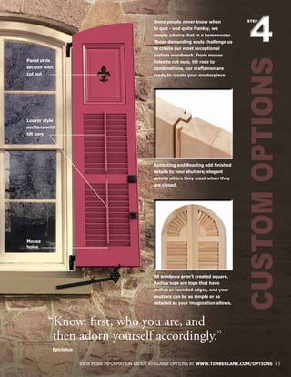 CUSTOMOPTIONS
44
STEPSome people never know when
to quit - and quite frankly, we
deeply admire that in a homeowner.
Those demanding souls challenge us
to create our most exceptional
custom woodwork. From mouse
holes to cut outs, tilt rods to
combinations, our craftsmen are
ready to create your masterpiece.
Rabbeting and Beading add finished
details to your shutters; elegant
details where they meet when they
are closed.
All windows aren’t created square.
Radius tops are tops that have
arches or rounded edges, and your
shutters can be as simple or as
detailed as your imagination allows.
VIEW MORE INFORMATION ABOUT AVAILABLE OPTIONS AT WWW.TIMBERLANE.COM/OPTIONS 45
“Know, first, who you are, and
	then adorn yourself accordingly.”
	 Epictetus
Panel style
section with
cut out
Louver style
sections with
tilt bars
Mouse
holes
 