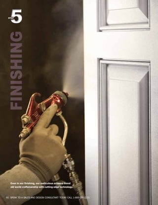 FINISHING55STEP
46 SPEAK TO A SALES AND DESIGN CONSULTANT TODAY CALL 1-800-250-2221
Even in our finishing, our meticulous artisans blend
old world craftsmanship with cutting edge technology.
 