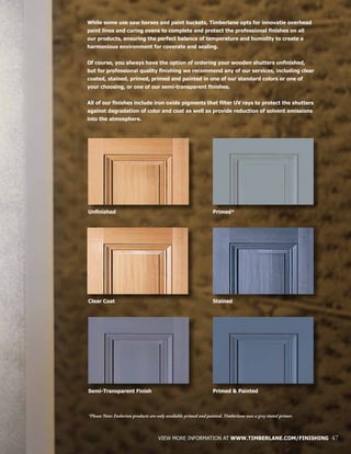 VIEW MORE INFORMATION AT WWW.TIMBERLANE.COM/FINISHING 47
While some use saw horses and paint buckets, Timberlane opts for innovatie overhead
paint lines and curing ovens to complete and protect the professional finishes on all
our products, ensuring the perfect balance of temperature and humidity to create a
harmonious environment for coverate and sealing.
Of course, you always have the option of ordering your wooden shutters unfinished,
but for professional quality finishing we recommend any of our services, including clear
coated, stained, primed, primed and painted in one of our standard colors or one of
your choosing, or one of our semi-transparent finishes.
All of our finishes include iron oxide pigments that filter UV rays to protect the shutters
against degradation of color and coat as well as provide reduction of solvent emissions
into the atmosphere.
Primed & Painted
Unfinished
Semi-Transparent Finish
Stained
Primed*
Clear Coat
*Please Note: Endurian products are only available primed and painted. Timberlane uses a grey tinted primer.
 