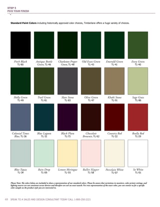 Standard Paint Colors including historically approved color choices, Timberlane offers a huge variety of choices.
STEP 5
PICK YOUR FINISH
48 SPEAK TO A SALES AND DESIGN CONSULTANT TODAY CALL 1-800-250-2221
Please Note: The colors below are included to show a representation of our standard colors. Please be aware that variations in monitors, color printer settings, and
lighting sources are not consistent across devices and therefore are not an exact match. For true representation of the exact color, you can contact us for a specific
color sample on the product style you are interested in.
Pitch Black
TL-80
Antique Bottle
Green,TL-46
Charleston Proper
Green,TL-48
Old Essex Green
TL-43
Emerald Green
TL-41
Envy Green
TL-40
Colonial Times
Blue,TL-36
Blue Lagoon
TL-31
Black Plum
TL-73
Chocolate
Brownie,TL-62
Country Red
TL-22
Really Red
TL-29
Blue Topaz
TL-34
Rain Drop
TL-09
Lemon Meringue
TL-55
Ballet Slipper
TL-58
Porcelain White
TL-07
So White
TL-01
Holly Green
TL-49
Trail Green
TL-81
Khaki Stone
TL-91
Sage Grass
TL-86
Slate Stone
TL-83
Olive Green
TL-47
 