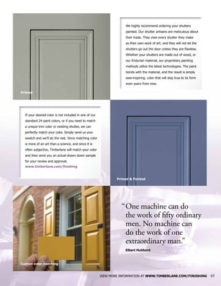 We highly recommend ordering your shutters
painted. Our shutter artisans are meticulous about
their trade. They view every shutter they make
as their own work of art; and they will not let the
shutters go out the door unless they are flawless.
Whether your shutters are made out of wood, or
our Endurian material, our proprietary painting
methods utilize the latest technologies. The paint
bonds with the material, and the result is simply
awe-inspiring: color that will stay true to its form
even years from now.
VIEW MORE INFORMATION AT WWW.TIMBERLANE.COM/FINISHING 49
Primed & Painted
Primed
Custom color matching
If your desired color is not included in one of our
standard 24 paint colors, or if you need to match
a unique trim color or existing shutter, we can
perfectly match your color. Simply send us your
swatch and we’ll do the rest. Since matching color
is more of an art than a science, and since it is
often subjective, Timberlane will match your color
and then send you an actual drawn down sample
for your review and approval.
www.timberlane.com/finishing
“	One machine can do
	 the work of fifty ordinary 	
	 men. No machine can
	 do the work of one
	 extraordinary man.”
	 Elbert Hubbard
 