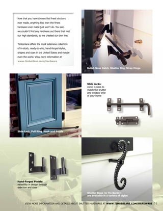 Now that you have chosen the finest shutters
ever made, anything less than the finest
hardware ever made just won’t do. You see,
we couldn’t find any hardware out there that met
our high standards, so we created our own line.
Timberlane offers the most extensive collection
of in-stock, ready-to-ship, hand-forged styles,
shapes and sizes in the United States and maybe
even the world. View more information at
www.timberlane.com/hardware
Hand-Forged Pintels:
versatility in design through
selection and sizes
Slide Locks:
come in sizes to
match the shutter
and window style
of your home
VIEW MORE INFORMATION AND DETAILS ABOUT SHUTTER HARDWARE AT WWW.TIMBERLANE.COM/HARDWARE 51
Bullet-Nose Catch, Shutter Dog, Strap Hinge
Slide Lock, Pull Ring, Hook and Staple
Shutter Dogs (or Tie Backs)
are available in a variety of styles
 