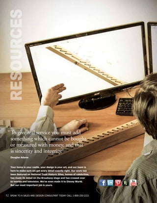 RESOURCES
“	To give real service you must add 		
	 something which cannot be bought
	 or measured with money, and that
	 is sincerity and integrity.”
	 Douglas Adams
	 Your home is your castle, your design is your art, and our team is
	 here to make sure we get every detail exactly right. Our work has
	 been featured on National Trust Historic Sites, homes of celebrities,
	 has made its debut on the Broadway stage and has crossed over
	 to movies and television. We’ve even made it to Disney World.
	 But our most important job is yours.
52 SPEAK TO A SALES AND DESIGN CONSULTANT TODAY CALL 1-800-250-2221
 