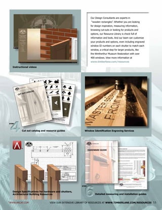 Our Design Consultants are experts in
“wooden rectangles”. Whether you are looking
for design inspiration, measuring information,
browsing cut-outs or looking for products and
options, our Resource Library is chock full of
information and tools. And our team can customize
your products and options, even including engraved
window ID numbers on each shutter to match each
window, a critical step for larger products, like
the Wintherthur Museum Restoration with over
400 windows. View more information at
www.timberlane.com/resources
VIEW OUR EXTENSIVE LIBRARY OF RESOURCES AT WWW.TIMBERLANE.COM/RESOURCES 53
Instructional videos
Design Specifications for hardware and shutters,
Architectural Building Resources
Window Identification Engraving Services
*WWW.ARCAT.COM
*
Cut out catalog and resource guides44
STEP
Detailed measuring and installation guides
66
STEP
 