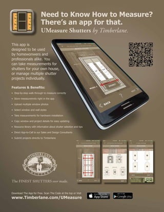 Need to Know How to Measure?
There’s an app for that.
UMeasure Shutters by Timberlane.
Download The App for Free. Scan The Code at the top or Visit
www.Timberlane.com/UMeasure
This app is
designed to be used
by homewonwers and
professionals alike. You
can take measurements for
shutters for your own house,
or manage multiple shutter
projects individually.
Features & Benefits:
•	 Step-by-step walk through to measure correctly
• 	Store meeasuremnts right in the app
• 	Upload multiple window photos
• 	Select window and wall styles
• 	Take meausrements for hardware installation
• 	Copy window and project details for easy updating
• 	Resource library with information about shutter selection and tips
• 	Direct App-to-Call to our Sales and Design Consultants
• 	Submit projects directly to Timberlane
 