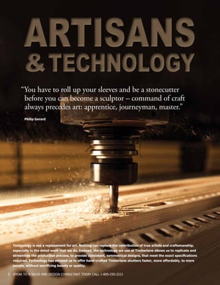 6 SPEAK TO A SALES AND DESIGN CONSULTANT TODAY CALL 1-800-250-2221
Technology is not a replacement for art. Nothing can replace the contribution of true artists and craftsmanship,
especially in the detail work that we do. Instead, the technology we use at Timberlane allows us to replicate and
streamline the production process, to provide consistent, symmetrical designs, that meet the exact specifications
required. Technology has allowed us to offer hand-crafted Timberlane shutters faster, more affordably, to more
people, without sacrificing beauty or quality.
“You have to roll up your sleeves and be a stonecutter 		
	 before you can become a sculptor – command of craft 		
	 always precedes art: apprentice, journeyman, master.”
Philip Gerard
ARTISANS
&TECHNOLOGY
ARTISANS
&TECHNOLOGY
 