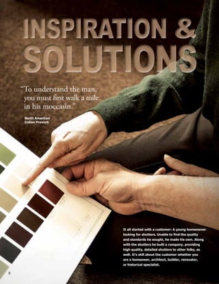 8
It all started with a customer: A young homeowner
looking for shutters. Unable to find the quality
and standards he sought, he made his own. Along
with the shutters he built a company, providing
high quality, detailed shutters to other folks, as
well. It’s still about the customer whether you
are a homeower, architect, builder, renovator,
or historical specialist.
North American
Indian Proverb
“To understand the man, 	
	 you must first walk a mile
	 in his moccasin.”
INSPIRATION &
SOLUTIONS
INSPIRATION &
SOLUTIONS
 