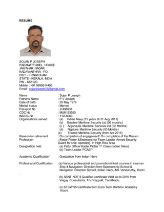 RESUME
SOJAN P JOSEPH
PADAMATTUMEL HOUSE
JAWAHAR NAGAR
KADAVANTHRA- PO
DIST - ERNAKULAM
STATE - KERALA, INDIA
PIN - 682 020
Mobile : +91 9895614493
Email : sojanjoseph33@gmail.com
Name : Sojan P Joseph
Father’s Name : P V Joseph
Date of Birth : 29 May 1979
Marital status : Married
Passport No : J1496938
CDC No : MUM193550
INDOS No : 11ZL6063
Organisations served : (a) Indian Navy (15 years till 31 Aug 2011)
(b) Bowline Maritime Security Ltd (06 months)
(c ) Argonautis Maritime Services Ltd (02 Months)
(d) Neptune Maritime Security (03 Months)
(e) Triaena Maritime Security (from Apr 2015)
Reason for retirement : On completion of engagement/ On completion of the Mission
Profession : Radar Plotter &Seamanship/ Team Leader Armed Security
Guard for ship operating in High Risk Area
Designation held : (a) Petty Officer Radar Plotter 1st
Class (Indian Navy)
(b) Team Leader PCASP
Academic Qualification` : Graduation from Indian Navy
Professional Qualification :(a) Various professional and promotion linked courses in seaman
Ship & Navigation Direction from Seamanship School &
Navigation Direction School, Indian Navy, INS Venduruthy, Kochi
.
(b) ASNT NDT II Qualified certificate Valid up to 2016 from
Vaigay Consultants, Trichirappalli, TamilNadu.
(c) STCW 95 Certificate from Euro Tech Maritime Academy
Kochi.
 