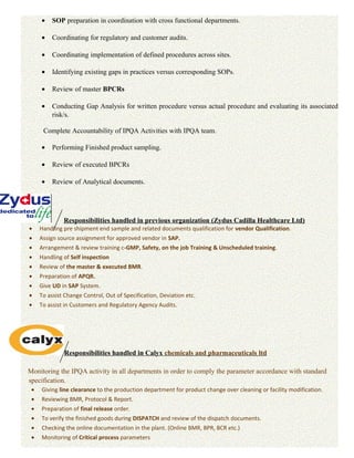 • SOP preparation in coordination with cross functional departments.
• Coordinating for regulatory and customer audits.
• Coordinating implementation of defined procedures across sites.
• Identifying existing gaps in practices versus corresponding SOPs.
• Review of master BPCRs
• Conducting Gap Analysis for written procedure versus actual procedure and evaluating its associated
risk/s.
Complete Accountability of IPQA Activities with IPQA team.
• Performing Finished product sampling.
• Review of executed BPCRs
• Review of Analytical documents.
Responsibilities handled in previous organization (Zydus Cadilla Healthcare Ltd)
• Handling pre shipment end sample and related documents qualification for vendor Qualification.
• Assign source assignment for approved vendor in SAP.
• Arrangement & review training c-GMP, Safety, on the job Training & Unscheduled training.
• Handling of Self inspection
• Review of the master & executed BMR.
• Preparation of APQR.
• Give UD in SAP System.
• To assist Change Control, Out of Specification, Deviation etc.
• To assist in Customers and Regulatory Agency Audits.
Responsibilities handled in Calyx chemicals and pharmaceuticals ltd
Monitoring the IPQA activity in all departments in order to comply the parameter accordance with standard
specification.
• Giving line clearance to the production department for product change over cleaning or facility modification.
• Reviewing BMR, Protocol & Report.
• Preparation of final release order.
• To verify the finished goods during DISPATCH and review of the dispatch documents.
• Checking the online documentation in the plant. (Online BMR, BPR, BCR etc.)
• Monitoring of Critical process parameters
 