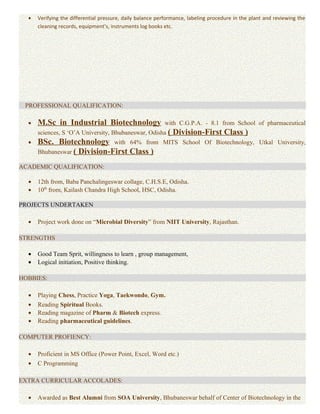 • Verifying the differential pressure, daily balance performance, labeling procedure in the plant and reviewing the
cleaning records, equipment’s, instruments log books etc.
PROFESSIONAL QUALIFICATION:
• M.Sc in Industrial Biotechnology with C.G.P.A. - 8.1 from School of pharmaceutical
sciences, S ‘O’A University, Bhubaneswar, Odisha ( Division-First Class )
• BSc. Biotechnology with 64% from MITS School Of Biotechnology, Utkal University,
Bhubaneswar ( Division-First Class )
ACADEMIC QUALIFICATION:
• 12th from, Baba Panchalingeswar collage, C.H.S.E, Odisha.
• 10th
from, Kailash Chandra High School, HSC, Odisha.
PROJECTS UNDERTAKEN
• Project work done on “Microbial Diversity” from NIIT University, Rajasthan.
STRENGTHS
• Good Team Sprit, willingness to learn , group management,
• Logical initiation, Positive thinking.
HOBBIES:
• Playing Chess, Practice Yoga, Taekwondo, Gym.
• Reading Spiritual Books.
• Reading magazine of Pharm & Biotech express.
• Reading pharmaceutical guidelines.
COMPUTER PROFIENCY:
• Proficient in MS Office (Power Point, Excel, Word etc.)
• C Programming
EXTRA CURRICULAR ACCOLADES:
• Awarded as Best Alumni from SOA University, Bhubaneswar behalf of Center of Biotechnology in the
 
