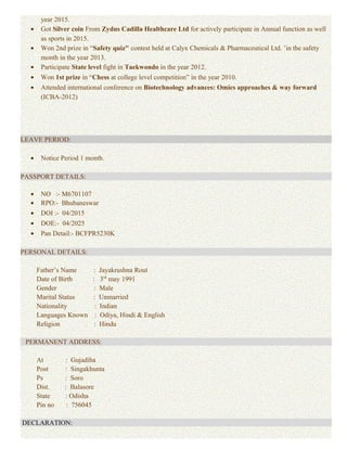 year 2015.
• Got Silver coin From Zydus Cadilla Healthcare Ltd for actively participate in Annual function as well
as sports in 2015.
• Won 2nd prize in “Safety quiz" contest held at Calyx Chemicals & Pharmaceutical Ltd. ’in the safety
month in the year 2013.
• Participate State level fight in Taekwondo in the year 2012.
• Won 1st prize in “Chess at college level competition” in the year 2010.
• Attended international conference on Biotechnology advances: Omics approaches & way forward
(ICBA-2012)
LEAVE PERIOD:
• Notice Period 1 month.
PASSPORT DETAILS:
• NO :- M6701107
• RPO:- Bhubaneswar
• DOI :- 04/2015
• DOE:- 04/2025
• Pan Detail:- BCFPR5230K
PERSONAL DETAILS:
Father’s Name : Jayakrushna Rout
Date of Birth : 3rd
may 1991
Gender : Male
Marital Status : Unmarried
Nationality : Indian
Languages Known : Odiya, Hindi & English
Religion : Hindu
PERMANENT ADDRESS:
At : Gujadiha
Post : Singakhunta
Ps : Soro
Dist. : Balasore
State : Odisha
Pin no : 756045
DECLARATION:
 