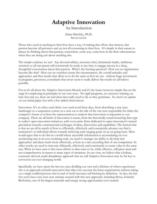 Adaptive Innovation
An Introduction
Adam Malofsky, Ph.D.
Steven Levin
Those who excel at anything in their lives have a way of making that effort, that interest, that
passion become all pervasive and yet not all consuming in their lives. It's simply in their nature to
always be thinking about that passion, somewhere, some way, some how in the their subconscious
when they are doing just about anything else.
The simple evidence we see? Any devoted athlete, awesome chef, charismatic leader, ambitious
scientists or all star parent will consistently be ready at any time to engage anyone in a deep,
thoughtful conversation about that passion. What’s the burning question? How can an organization
become like that? How can we ourselves create the circumstances, the overall attitudes and
approaches and then results that allow us to do the same as best we can - without huge investments
in programs, processes, consultants that never seem to really deliver the results we all believe
possible.
For us it's all about the Adaptive Innovation lifestyle and it's the basics however simple that set the
stage for employing its principles in our own ways. No rigid programs, no extensive training, no
bare feet and yes, there are bad ideas that really need to die as they germinate. So, here's an update
on our initial paper, but with a few added observations.
Innovation. It’s an often used, likely over used word these days, from describing a new juicy
hamburger to a suspension system on a new car to the title of the one now responsible for either the
company’s future or at least the representation to analysts that innovation is important to our
company. There are all kinds of innovation it seems, from the historically noted closed big firm type
to today’s open innovation initiatives, with even entire firms dedicated to open innovation’s natural
gravitation towards a transactional exchanges of ideas, discoveries and capabilities. The bottom line
is that we are all in search of how to efficiently, effectively and consistently advance our firm’s,
institution’s or individual efforts towards achieving wide ranging goals on an on going basis. Most
would agree that to do this in a world where accessible information is accumulating on ever
accelerating rate at an ever escalating scale, we need to manage our ability to develop new
approaches and ideas much more effectively, at least at a rate exceeding that of our competition. In
other words, we need to innovate efficiently, effectively and consistently to create value in the same
way. What we have seen is that most efforts to date seem to be, while effective, still piece meal and
not comprehensive in nature to many types of situations. In our view, we believe that a holistic,
consumer derived, multi-disciplinary approach that we call Adaptive Innovation may be the key to
survival in our ever-changing world.
Specifically, we have spent the last ten years distilling our own and a lifetime of others experiences
into a an approach towards innovation that takes into account the latter requirements without taking
on a single codified process that in and of itself, becomes self limiting by definition. In fact, the last
few years have even seen now startups created with this new approach, including Sirrus, formerly
Bioformix, one of the largest materials and energy saving opportunities ever created.
 