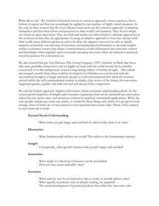 What did we do? ,We looked to historical context to reveal an approach, versus a process, that is
holistic in nature and that can accordingly be applied to vast number of highly varied situations. In
the end, we have noticed that the most effective innovators use the common approach of adapting
themselves and thus their efforts and processes to their world’s environment. They do not simply
use closed or open innovation. They use both and maybe ten other hybrid or alternate approaches at
the moments in time they are appropriate. In using an adaptive approach to how they interact with
their world, many different processes and tools allow the adaptive innovator be able to rapidly
uniquely accumulate vast amounts of customer and technological information to develop insights
within a consumer context that allows a transformation of that information into customer context
and knowledge where regularly and consistently emerging innovative ideas are reduced to practical,
inventive practice for commercial use.
We also noticed that per Arie DeGues (The Living Company, 1997), formerly of Shell, that those
who were generally conservative and yet highly in touch with the world around them, whether
consciously or in the background, created a long lasting culture of holistic thought. This culture
encouraged a world where ideas could be developed over lifetimes or even beyond with the
accumulated thoughts of single and many people so well communicated that when the moment
arrived within the well communicated context of simple, clear stories of the future, the innovation
happened quickly, capably with little risk and well ahead of the competition.
We call this holistic approach Adaptive Innovation, where consumer understanding allows for the
contextual development of insights and consumer experiences that can be translated into innovation
(ideas that can create value) and invention (reduced to practical, commercial applications). While the
ways people and groups work vary widely, as studied by Peter Senge and others, five groups of work
emerge, three of which are of true interest to most practical innovators today. Those of key interest
to innovators are in bold:
General Needs Understanding
- What makes people happy and satisfied? In other words, what is of value?
Discoveries
- What fundamentally defines our world? This refers to the fundamental sciences.
Insight
- Conceptually, what specific features make people happy and satisfied?
Innovation
- What single or collections of features can be assembled?
- How can they create realizable value?
Invention
- What must be true for an innovative idea to work, to actually deliver value?
- What specific inventions, new or already existing, are required?
- The actual development of practical products that reflect the innovative idea
 