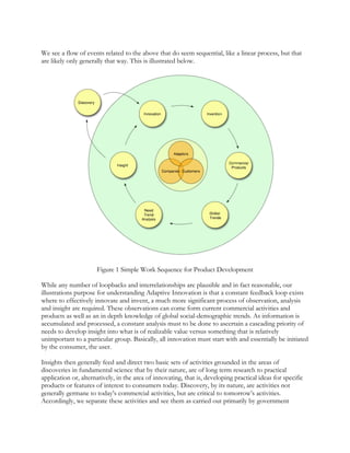 We see a flow of events related to the above that do seem sequential, like a linear process, but that
are likely only generally that way. This is illustrated below.
Figure 1 Simple Work Sequence for Product Development
While any number of loopbacks and interrelationships are plausible and in fact reasonable, our
illustrations purpose for understanding Adaptive Innovation is that a constant feedback loop exists
where to effectively innovate and invent, a much more significant process of observation, analysis
and insight are required. These observations can come form current commercial activities and
products as well as an in depth knowledge of global social-demographic trends. As information is
accumulated and processed, a constant analysis must to be done to ascertain a cascading priority of
needs to develop insight into what is of realizable value versus something that is relatively
unimportant to a particular group. Basically, all innovation must start with and essentially be initiated
by the consumer, the user.
Insights then generally feed and direct two basic sets of activities grounded in the areas of
discoveries in fundamental science that by their nature, are of long term research to practical
application or, alternatively, in the area of innovating, that is, developing practical ideas for specific
products or features of interest to consumers today. Discovery, by its nature, are activities not
generally germane to today’s commercial activities, but are critical to tomorrow’s activities.
Accordingly, we separate these activities and see them as carried out primarily by government
 