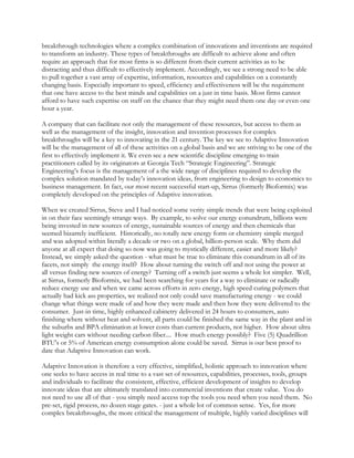 breakthrough technologies where a complex combination of innovations and inventions are required
to transform an industry. These types of breakthroughs are difficult to achieve alone and often
require an approach that for most firms is so different from their current activities as to be
distracting and thus difficult to effectively implement. Accordingly, we see a strong need to be able
to pull together a vast array of expertise, information, resources and capabilities on a constantly
changing basis. Especially important to speed, efficiency and effectiveness will be the requirement
that one have access to the best minds and capabilities on a just in time basis. Most firms cannot
afford to have such expertise on staff on the chance that they might need them one day or even one
hour a year.
A company that can facilitate not only the management of these resources, but access to them as
well as the management of the insight, innovation and invention processes for complex
breakthroughs will be a key to innovating in the 21 century. The key we see to Adaptive Innovation
will be the management of all of these activities on a global basis and we are striving to be one of the
first to effectively implement it. We even see a new scientific discipline emerging to train
practitioners called by its originators at Georgia Tech “Strategic Engineering”. Strategic
Engineering’s focus is the management of a the wide range of disciplines required to develop the
complex solution mandated by today’s innovation ideas, from engineering to design to economics to
business management. In fact, our most recent successful start-up, Sirrus (formerly Bioformix) was
completely developed on the principles of Adaptive innovation.
When we created Sirrus, Steve and I had noticed some verity simple trends that were being exploited
in on their face seemingly strange ways. By example, to solve our energy conundrum, billions were
being invested in new sources of energy, sustainable sources of energy and then chemicals that
seemed bizarrely inefficient. Historically, no totally new energy form or chemistry simple merged
and was adopted within literally a decade or two on a global, billion-person scale. Why them did
anyone at all expect that doing so now was going to mystically different, easier and more likely?
Instead, we simply asked the question - what must be true to eliminate this conundrum in all of its
facets, not simply the energy itself? How about turning the switch off and not using the power at
all versus finding new sources of energy? Turning off a switch just seems a whole lot simpler. Well,
at Sirrus, formerly Bioformix, we had been searching for years for a way to eliminate or radically
reduce energy use and when we came across efforts in zero energy, high speed curing polymers that
actually had kick ass properties, we realized not only could save manufacturing energy - we could
change what things were made of and how they were made and then how they were delivered to the
consumer. Just-in time, highly enhanced cabinetry delivered in 24 hours to consumers, auto
finishing where without heat and solvent, all parts could be finished the same way in the plant and in
the suburbs and BPA elimination at lower costs than current products, not higher. How about ultra
light weight cars without needing carbon fiber.... How much energy possibly? Five (5) Quadrillion
BTU's or 5% of American energy consumption alone could be saved. Sirrus is our best proof to
date that Adaptive Innovation can work.
Adaptive Innovation is therefore a very effective, simplified, holistic approach to innovation where
one seeks to have access in real time to a vast set of resources, capabilities, processes, tools, groups
and individuals to facilitate the consistent, effective, efficient development of insights to develop
innovate ideas that are ultimately translated into commercial inventions that create value. You do
not need to use all of that - you simply need access top the tools you need when you need them. No
pre-set, rigid process, no dozen stage gates. - just a whole lot of common sense. Yes, for more
complex breakthroughs, the more critical the management of multiple, highly varied disciplines will
 