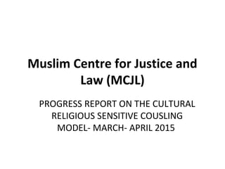 Muslim Centre for Justice and
Law (MCJL)
PROGRESS REPORT ON THE CULTURAL
RELIGIOUS SENSITIVE COUSLING
MODEL- MARCH- APRIL 2015
 