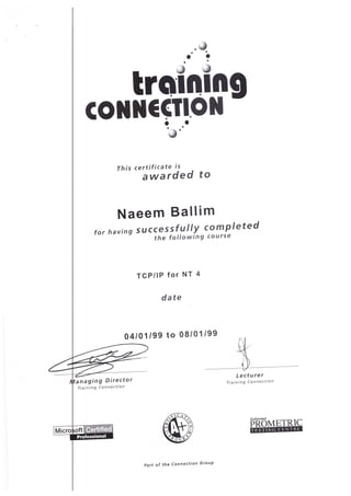 TESTING CENTRE·
Authorised
PROMETRIC
Training Connection
Lecturer
Part of the Connection Group
Training Connection
04/01/99 to 08/01/99
date
TCP/IP for NT 4
for having successfully completed
the following course
Naeem Ballim
This certificate is
awarded to
·~.·
. <;j
• •
• •• •
trolnln
CONNECTION g• •
• •
 