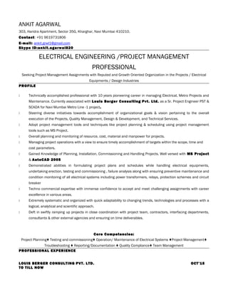 ANKIT AGARWAL
303, Haridra Apartment, Sector 35G, Kharghar, Navi Mumbai 410210.
Contact: +91 9619731806
E-mail: ankit.grwl1@gmail.com
Skype ID:ankit.agarwal820
ELECTRICAL ENGINEERING /PROJECT MANAGEMENT
PROFESSIONAL
Seeking Project Management Assignments with Reputed and Growth Oriented Organization in the Projects / Electrical
Equipments / Design Industries
PROFILE
 Technically accomplished professional with 10 years pioneering career in managing Electrical, Metro Projects and
Maintenance. Currently associated with Louis Berger Consulting Pvt. Ltd. as a Sr. Project Engineer PST &
SCADA for Navi Mumbai Metro Line -1 project.
 Steering diverse initiatives towards accomplishment of organizational goals & vision pertaining to the overall
execution of the Projects, Quality Management, Design & Development, and Technical Services.
 Adopt project management tools and techniques like project planning & scheduling using project management
tools such as MS Project.
 Overall planning and monitoring of resource, cost, material and manpower for projects.
 Managing project operations with a view to ensure timely accomplishment of targets within the scope, time and
cost parameters.
 Gained Knowledge of Planning, Installation, Commissioning and Handling Projects. Well versed with MS Project
& AutoCAD 2005
 Demonstrated abilities in formulating project plans and schedules while handling electrical equipments,
undertaking erection, testing and commissioning , failure analysis along with ensuring preventive maintenance and
condition monitoring of all electrical systems including power transformers, relays, protection schemes and circuit
breaker
 Techno commercial expertise with immense confidence to accept and meet challenging assignments with career
excellence in various areas.
 Extremely systematic and organized with quick adaptability to changing trends, technologies and processes with a
logical, analytical and scientific approach.
 Deft in swiftly ramping up projects in close coordination with project team, contractors, interfacing departments,
consultants & other external agencies and ensuring on time deliverables.
Core Competencies:
Project Planning♦ Testing and commissioning♦ Operation/ Maintenance of Electrical Systems ♦Project Management♦
Troubleshooting ♦ Reporting/Documentation ♦ Quality Compliance♦ Team Management
PROFESSIONAL EXPERIENCE
LOUIS BERGER CONSULTING PVT. LTD. OCT’15
TO TILL NOW
 