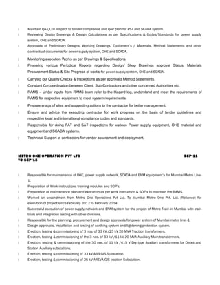  Maintain QA-QC in respect to tender compliance and QAP plan for PST and SCADA system.
 Reviewing Design Drawings & Design Calculations as per Specifications & Codes/Standards for power supply
system, OHE and SCADA.
 Approvals of Preliminary Designs, Working Drawings, Equipment’s / Materials, Method Statements and other
contractual documents for power supply system, OHE and SCADA.
 Monitoring execution Works as per Drawings & Specifications.
 Preparing various Periodical Reports regarding Design/ Shop Drawings approval Status, Materials
Procurement Status & Site Progress of works for power supply system, OHE and SCADA.
 Carrying out Quality Checks & Inspections as per approved Method Statements.
 Constant Co-coordination between Client, Sub-Contractors and other concerned Authorities etc.
 RAMS – Under inputs from RAMS team refer to the Hazard log, understand and meet the requirements of
RAMS for respective equipment to meet system requirements.
 Prepare snags of sites and suggesting actions to the contractor for better management.
 Ensure and advice the executing contractor for work progress on the basis of tender guidelines and
respective local and international compliance codes and standards.
 Responsible for doing FAT and SAT inspections for various Power supply equipment, OHE material and
equipment and SCADA systems.
 Technical Support to contractors for vendor assessment and deployment.
METRO ONE OPERATION PVT LTD SEP’11
TO SEP’15
 Responsible for maintenance of OHE, power supply network, SCADA and ENM equipment’s for Mumbai Metro Line-
1.
 Preparation of Work instructions training modules and SOP’s.
 Preparation of maintenance plan and execution as per work instruction & SOP’s to maintain the RAMS.
 Worked on secondment from Metro One Operations Pvt Ltd. To Mumbai Metro One Pvt. Ltd. (Reliance) for
execution of project since February 2012 to February 2014.
 Successful execution of power supply network and ENM system for the project of Metro Train in Mumbai with train
trials and integration testing with other divisions.
 Responsible for the planning, procurement and design approvals for power system of Mumbai metro line -1.
 Design approvals, installation and testing of earthing system and lightening protection system.
 Erection, testing & commissioning of 3 nos. of 33 kV /25 kV 20 MVA Traction transformers.
 Erection, testing & commissioning of the 3 nos. of 33 kV /11 kV 20 MVA Auxiliary Main transformers.
 Erection, testing & commissioning of the 30 nos. of 11 kV /415 V Dry type Auxiliary transformers for Depot and
Station Auxiliary substations.
 Erection, testing & commissioning of 33 kV ABB GIS Substation.
 Erection, testing & commissioning of 25 kV AREVA GIS traction Substation.
 