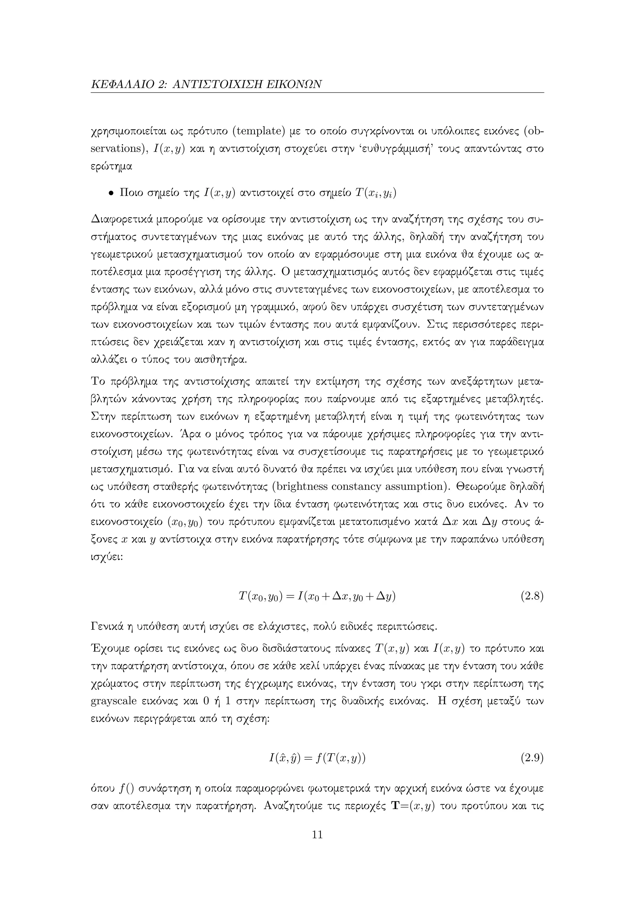ΚΕΦΑΛΑΙΟ 2: ΑΝΤΙΣΤΟΙΧΙΣΗ ΕΙΚΟΝΩΝ
χρησιμοποιείται ως πρότυπο (template) με το οποίο συγκρίνονται οι υπόλοιπες εικόνες (ob-
servations), I(x,y) και η αντιστοίχιση στοχεύει στην ‘ευθυγράμμισή’ τους απαντώντας στο
ερώτημα
• Ποιο σημείο της I(x,y) αντιστοιχεί στο σημείο T(xi,yi)
Διαφορετικά μπορούμε να ορίσουμε την αντιστοίχιση ως την αναζήτηση της σχέσης του συ-
στήματος συντεταγμένων της μιας εικόνας με αυτό της άλλης, δηλαδή την αναζήτηση του
γεωμετρικού μετασχηματισμού τον οποίο αν εφαρμόσουμε στη μια εικόνα θα έχουμε ως α-
ποτέλεσμα μια προσέγγιση της άλλης. Ο μετασχηματισμός αυτός δεν εφαρμόζεται στις τιμές
έντασης των εικόνων, αλλά μόνο στις συντεταγμένες των εικονοστοιχείων, με αποτέλεσμα το
πρόβλημα να είναι εξορισμού μη γραμμικό, αφού δεν υπάρχει συσχέτιση των συντεταγμένων
των εικονοστοιχείων και των τιμών έντασης που αυτά εμφανίζουν. Στις περισσότερες περι-
πτώσεις δεν χρειάζεται καν η αντιστοίχιση και στις τιμές έντασης, εκτός αν για παράδειγμα
αλλάζει ο τύπος του αισθητήρα.
Το πρόβλημα της αντιστοίχισης απαιτεί την εκτίμηση της σχέσης των ανεξάρτητων μετα-
βλητών κάνοντας χρήση της πληροφορίας που παίρνουμε από τις εξαρτημένες μεταβλητές.
Στην περίπτωση των εικόνων η εξαρτημένη μεταβλητή είναι η τιμή της φωτεινότητας των
εικονοστοιχείων. ΄Αρα ο μόνος τρόπος για να πάρουμε χρήσιμες πληροφορίες για την αντι-
στοίχιση μέσω της φωτεινότητας είναι να συσχετίσουμε τις παρατηρήσεις με το γεωμετρικό
μετασχηματισμό. Για να είναι αυτό δυνατό θα πρέπει να ισχύει μια υπόθεση που είναι γνωστή
ως υπόθεση σταθερής φωτεινότητας (brightness constancy assumption). Θεωρούμε δηλαδή
ότι το κάθε εικονοστοιχείο έχει την ίδια ένταση φωτεινότητας και στις δυο εικόνες. Αν το
εικονοστοιχείο (x0,y0) του πρότυπου εμφανίζεται μετατοπισμένο κατά ∆x και ∆y στους ά-
ξονες x και y αντίστοιχα στην εικόνα παρατήρησης τότε σύμφωνα με την παραπάνω υπόθεση
ισχύει:
T(x0,y0) = I(x0 +∆x,y0 +∆y) (2.8)
Γενικά η υπόθεση αυτή ισχύει σε ελάχιστες, πολύ ειδικές περιπτώσεις.
΄Εχουμε ορίσει τις εικόνες ως δυο δισδιάστατους πίνακες T(x,y) και I(x,y) το πρότυπο και
την παρατήρηση αντίστοιχα, όπου σε κάθε κελί υπάρχει ένας πίνακας με την ένταση του κάθε
χρώματος στην περίπτωση της έγχρωμης εικόνας, την ένταση του γκρι στην περίπτωση της
grayscale εικόνας και 0 ή 1 στην περίπτωση της δυαδικής εικόνας. Η σχέση μεταξύ των
εικόνων περιγράφεται από τη σχέση:
I(ˆx, ˆy) = f(T(x,y)) (2.9)
όπου f() συνάρτηση η οποία παραμορφώνει φωτομετρικά την αρχική εικόνα ώστε να έχουμε
σαν αποτέλεσμα την παρατήρηση. Αναζητούμε τις περιοχές T=(x,y) του προτύπου και τις
11
 