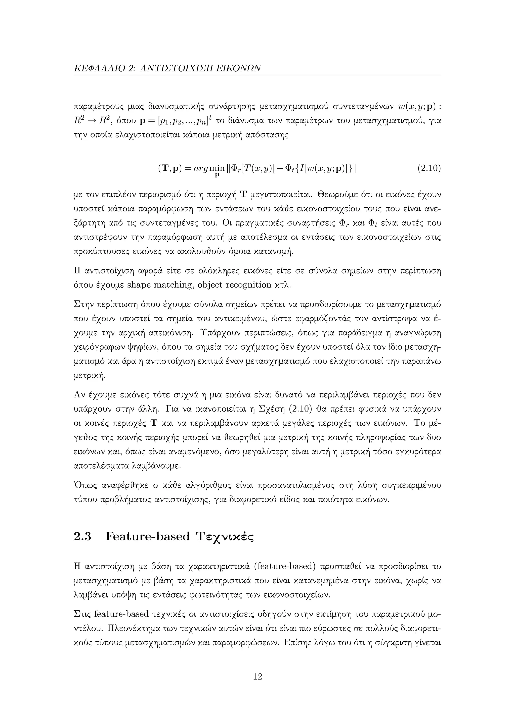 ΚΕΦΑΛΑΙΟ 2: ΑΝΤΙΣΤΟΙΧΙΣΗ ΕΙΚΟΝΩΝ
παραμέτρους μιας διανυσματικής συνάρτησης μετασχηματισμού συντεταγμένων w(x,y;p) :
R2 → R2, όπου p = [p1,p2,...,pn]t το διάνυσμα των παραμέτρων του μετασχηματισμού, για
την οποία ελαχιστοποιείται κάποια μετρική απόστασης
(T,p) = argmin
p
Φr[T(x,y)]−Φt{I[w(x,y;p)]} (2.10)
με τον επιπλέον περιορισμό ότι η περιοχή T μεγιστοποιείται. Θεωρούμε ότι οι εικόνες έχουν
υποστεί κάποια παραμόρφωση των εντάσεων του κάθε εικονοστοιχείου τους που είναι ανε-
ξάρτητη από τις συντεταγμένες του. Οι πραγματικές συναρτήσεις Φr και Φt είναι αυτές που
αντιστρέφουν την παραμόρφωση αυτή με αποτέλεσμα οι εντάσεις των εικονοστοιχείων στις
προκύπτουσες εικόνες να ακολουθούν όμοια κατανομή.
Η αντιστοίχιση αφορά είτε σε ολόκληρες εικόνες είτε σε σύνολα σημείων στην περίπτωση
όπου έχουμε shape matching, object recognition κτλ.
Στην περίπτωση όπου έχουμε σύνολα σημείων πρέπει να προσδιορίσουμε το μετασχηματισμό
που έχουν υποστεί τα σημεία του αντικειμένου, ώστε εφαρμόζοντάς τον αντίστροφα να έ-
χουμε την αρχική απεικόνιση. Υπάρχουν περιπτώσεις, όπως για παράδειγμα η αναγνώριση
χειρόγραφων ψηφίων, όπου τα σημεία του σχήματος δεν έχουν υποστεί όλα τον ίδιο μετασχη-
ματισμό και άρα η αντιστοίχιση εκτιμά έναν μετασχηματισμό που ελαχιστοποιεί την παραπάνω
μετρική.
Αν έχουμε εικόνες τότε συχνά η μια εικόνα είναι δυνατό να περιλαμβάνει περιοχές που δεν
υπάρχουν στην άλλη. Για να ικανοποιείται η Σχέση (2.10) θα πρέπει φυσικά να υπάρχουν
οι κοινές περιοχές T και να περιλαμβάνουν αρκετά μεγάλες περιοχές των εικόνων. Το μέ-
γεθος της κοινής περιοχής μπορεί να θεωρηθεί μια μετρική της κοινής πληροφορίας των δυο
εικόνων και, όπως είναι αναμενόμενο, όσο μεγαλύτερη είναι αυτή η μετρική τόσο εγκυρότερα
αποτελέσματα λαμβάνουμε.
΄Οπως αναφέρθηκε ο κάθε αλγόριθμος είναι προσανατολισμένος στη λύση συγκεκριμένου
τύπου προβλήματος αντιστοίχισης, για διαφορετικό είδος και ποιότητα εικόνων.
2.3 Feature-based Τεχνικές
Η αντιστοίχιση με βάση τα χαρακτηριστικά (feature-based) προσπαθεί να προσδιορίσει το
μετασχηματισμό με βάση τα χαρακτηριστικά που είναι κατανεμημένα στην εικόνα, χωρίς να
λαμβάνει υπόψη τις εντάσεις φωτεινότητας των εικονοστοιχείων.
Στις feature-based τεχνικές οι αντιστοιχίσεις οδηγούν στην εκτίμηση του παραμετρικού μο-
ντέλου. Πλεονέκτημα των τεχνικών αυτών είναι ότι είναι πιο εύρωστες σε πολλούς διαφορετι-
κούς τύπους μετασχηματισμών και παραμορφώσεων. Επίσης λόγω του ότι η σύγκριση γίνεται
12
 