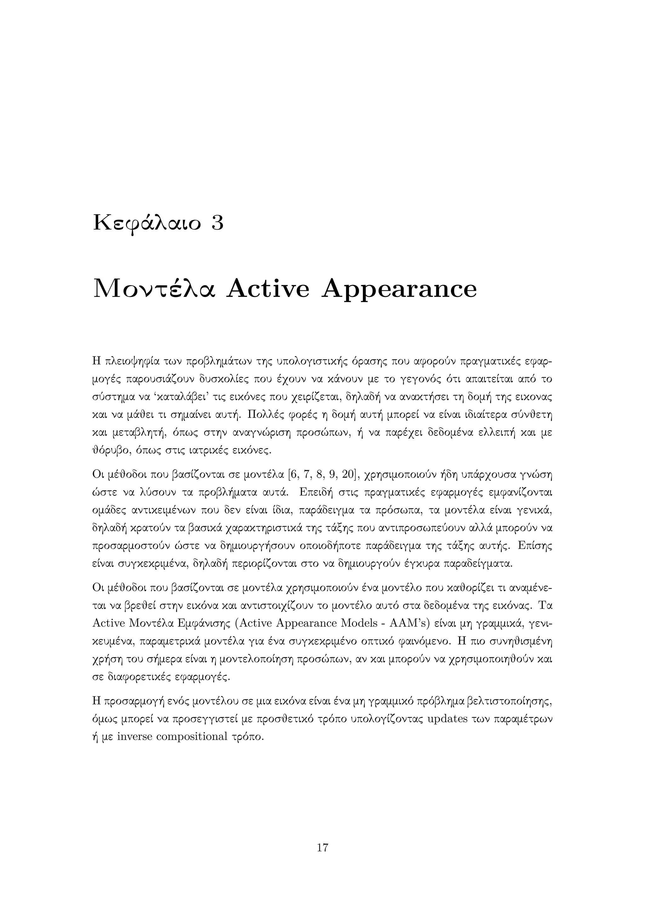 Κεφάλαιο 3
Μοντέλα Active Appearance
Η πλειοψηφία των προβλημάτων της υπολογιστικής όρασης που αφορούν πραγματικές εφαρ-
μογές παρουσιάζουν δυσκολίες που έχουν να κάνουν με το γεγονός ότι απαιτείται από το
σύστημα να ‘καταλάβει’ τις εικόνες που χειρίζεται, δηλαδή να ανακτήσει τη δομή της εικονας
και να μάθει τι σημαίνει αυτή. Πολλές φορές η δομή αυτή μπορεί να είναι ιδιαίτερα σύνθετη
και μεταβλητή, όπως στην αναγνώριση προσώπων, ή να παρέχει δεδομένα ελλειπή και με
θόρυβο, όπως στις ιατρικές εικόνες.
Οι μέθοδοι που βασίζονται σε μοντέλα [6, 7, 8, 9, 20], χρησιμοποιούν ήδη υπάρχουσα γνώση
ώστε να λύσουν τα προβλήματα αυτά. Επειδή στις πραγματικές εφαρμογές εμφανίζονται
ομάδες αντικειμένων που δεν είναι ίδια, παράδειγμα τα πρόσωπα, τα μοντέλα είναι γενικά,
δηλαδή κρατούν τα βασικά χαρακτηριστικά της τάξης που αντιπροσωπεύουν αλλά μπορούν να
προσαρμοστούν ώστε να δημιουργήσουν οποιοδήποτε παράδειγμα της τάξης αυτής. Επίσης
είναι συγκεκριμένα, δηλαδή περιορίζονται στο να δημιουργούν έγκυρα παραδείγματα.
Οι μέθοδοι που βασίζονται σε μοντέλα χρησιμοποιούν ένα μοντέλο που καθορίζει τι αναμένε-
ται να βρεθεί στην εικόνα και αντιστοιχίζουν το μοντέλο αυτό στα δεδομένα της εικόνας. Τα
Active Μοντέλα Εμφάνισης (Active Appearance Models - AAM’s) είναι μη γραμμικά, γενι-
κευμένα, παραμετρικά μοντέλα για ένα συγκεκριμένο οπτικό φαινόμενο. Η πιο συνηθισμένη
χρήση του σήμερα είναι η μοντελοποίηση προσώπων, αν και μπορούν να χρησιμοποιηθούν και
σε διαφορετικές εφαρμογές.
Η προσαρμογή ενός μοντέλου σε μια εικόνα είναι ένα μη γραμμικό πρόβλημα βελτιστοποίησης,
όμως μπορεί να προσεγγιστεί με προσθετικό τρόπο υπολογίζοντας updates των παραμέτρων
ή με inverse compositional τρόπο.
17
 