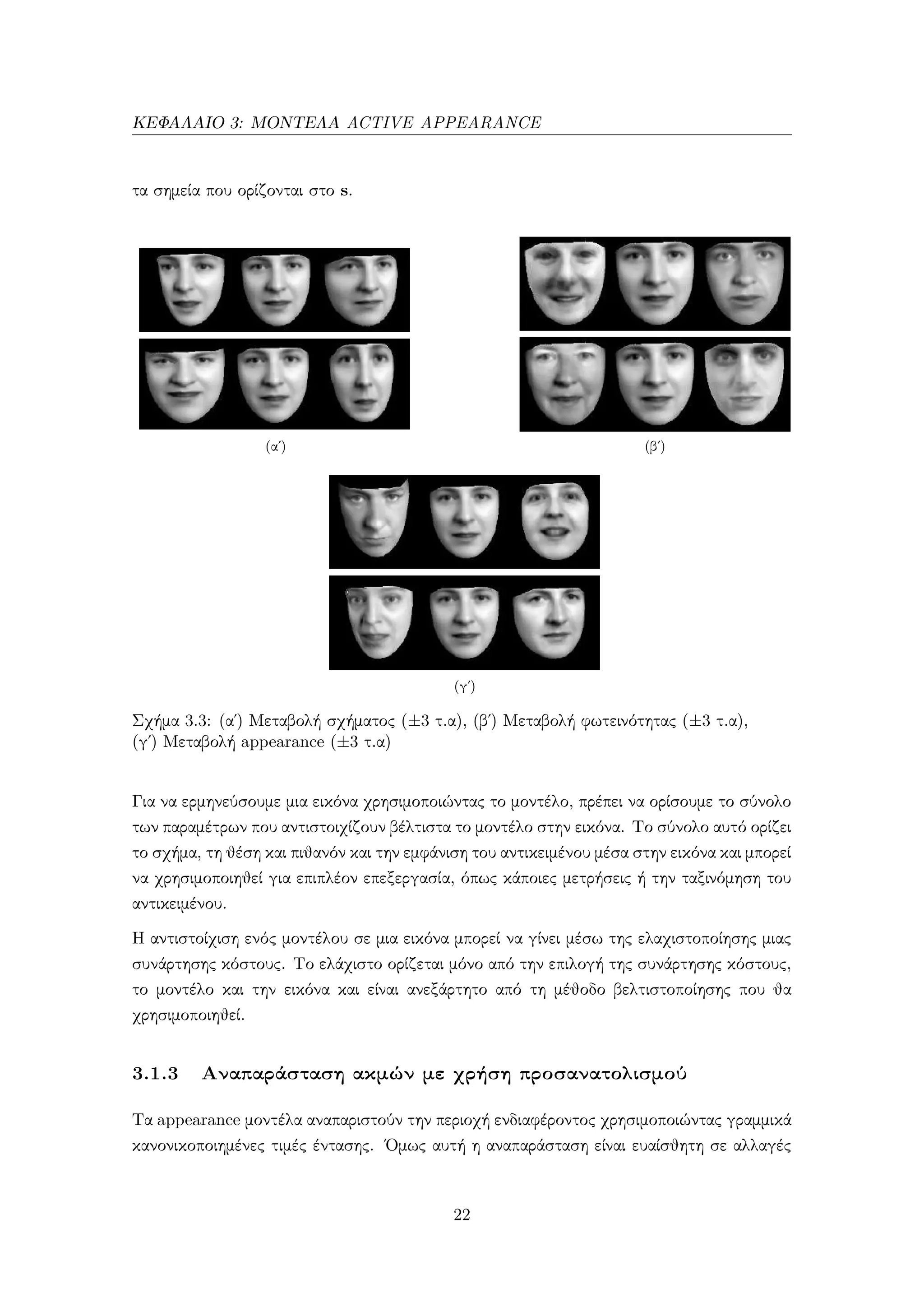 ΚΕΦΑΛΑΙΟ 3: ΜΟΝΤΕΛΑ ACTIVE APPEARANCE
τα σημεία που ορίζονται στο s.
(αʹ) (βʹ)
(γʹ)
Σχήμα 3.3: (α΄) Μεταβολή σχήματος (±3 τ.α), (β΄) Μεταβολή φωτεινότητας (±3 τ.α),
(γ΄) Μεταβολή appearance (±3 τ.α)
Για να ερμηνεύσουμε μια εικόνα χρησιμοποιώντας το μοντέλο, πρέπει να ορίσουμε το σύνολο
των παραμέτρων που αντιστοιχίζουν βέλτιστα το μοντέλο στην εικόνα. Το σύνολο αυτό ορίζει
το σχήμα, τη θέση και πιθανόν και την εμφάνιση του αντικειμένου μέσα στην εικόνα και μπορεί
να χρησιμοποιηθεί για επιπλέον επεξεργασία, όπως κάποιες μετρήσεις ή την ταξινόμηση του
αντικειμένου.
Η αντιστοίχιση ενός μοντέλου σε μια εικόνα μπορεί να γίνει μέσω της ελαχιστοποίησης μιας
συνάρτησης κόστους. Το ελάχιστο ορίζεται μόνο από την επιλογή της συνάρτησης κόστους,
το μοντέλο και την εικόνα και είναι ανεξάρτητο από τη μέθοδο βελτιστοποίησης που θα
χρησιμοποιηθεί.
3.1.3 Αναπαράσταση ακμών με χρήση προσανατολισμού
Τα appearance μοντέλα αναπαριστούν την περιοχή ενδιαφέροντος χρησιμοποιώντας γραμμικά
κανονικοποιημένες τιμές έντασης. ΄Ομως αυτή η αναπαράσταση είναι ευαίσθητη σε αλλαγές
22
 
