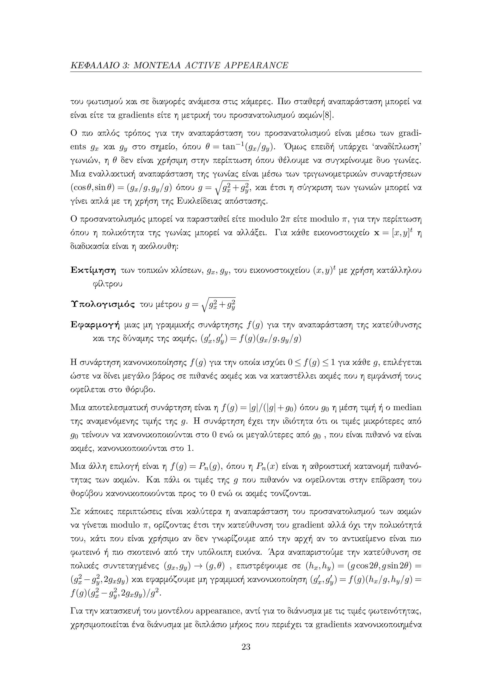 ΚΕΦΑΛΑΙΟ 3: ΜΟΝΤΕΛΑ ACTIVE APPEARANCE
του φωτισμού και σε διαφορές ανάμεσα στις κάμερες. Πιο σταθερή αναπαράσταση μπορεί να
είναι είτε τα gradients είτε η μετρική του προσανατολισμού ακμών[8].
Ο πιο απλός τρόπος για την αναπαράσταση του προσανατολισμού είναι μέσω των gradi-
ents gx και gy στο σημείο, όπου θ = tan−1(gx/gy). ΄Ομως επειδή υπάρχει ‘αναδίπλωση’
γωνιών, η θ δεν είναι χρήσιμη στην περίπτωση όπου θέλουμε να συγκρίνουμε δυο γωνίες.
Μια εναλλακτική αναπαράσταση της γωνίας είναι μέσω των τριγωνομετρικών συναρτήσεων
(cosθ,sinθ) = (gx/g,gy/g) όπου g = g2
x +g2
y, και έτσι η σύγκριση των γωνιών μπορεί να
γίνει απλά με τη χρήση της Ευκλείδειας απόστασης.
Ο προσανατολισμός μπορεί να παρασταθεί είτε modulo 2π είτε modulo π, για την περίπτωση
όπου η πολικότητα της γωνίας μπορεί να αλλάξει. Για κάθε εικονοστοιχείο x = [x,y]t η
διαδικασία είναι η ακόλουθη:
Εκτίμηση των τοπικών κλίσεων, gx, gy, του εικονοστοιχείου (x,y)t με χρήση κατάλληλου
φίλτρου
Υπολογισμός του μέτρου g = g2
x +g2
y
Εφαρμογή μιας μη γραμμικής συνάρτησης f(g) για την αναπαράσταση της κατεύθυνσης
και της δύναμης της ακμής, (gx,gy) = f(g)(gx/g,gy/g)
Η συνάρτηση κανονικοποίησης f(g) για την οποία ισχύει 0 ≤ f(g) ≤ 1 για κάθε g, επιλέγεται
ώστε να δίνει μεγάλο βάρος σε πιθανές ακμές και να καταστέλλει ακμές που η εμφάνισή τους
οφείλεται στο θόρυβο.
Μια αποτελεσματική συνάρτηση είναι η f(g) = |g|/(|g|+g0) όπου g0 η μέση τιμή ή ο median
της αναμενόμενης τιμής της g. Η συνάρτηση έχει την ιδιότητα ότι οι τιμές μικρότερες από
g0 τείνουν να κανονικοποιούνται στο 0 ενώ οι μεγαλύτερες από g0 , που είναι πιθανό να είναι
ακμές, κανονικοποιούνται στο 1.
Μια άλλη επιλογή είναι η f(g) = Pn(g), όπου η Pn(x) είναι η αθροιστική κατανομή πιθανό-
τητας των ακμών. Και πάλι οι τιμές της g που πιθανόν να οφείλονται στην επίδραση του
θορύβου κανονικοποιούνται προς το 0 ενώ οι ακμές τονίζονται.
Σε κάποιες περιπτώσεις είναι καλύτερα η αναπαράσταση του προσανατολισμού των ακμών
να γίνεται modulo π, ορίζοντας έτσι την κατεύθυνση του gradient αλλά όχι την πολικότητά
του, κάτι που είναι χρήσιμο αν δεν γνωρίζουμε από την αρχή αν το αντικείμενο είναι πιο
φωτεινό ή πιο σκοτεινό από την υπόλοιπη εικόνα. ΄Αρα αναπαριστούμε την κατεύθυνση σε
πολικές συντεταγμένες (gx,gy) → (g,θ) , επιστρέφουμε σε (hx,hy) = (gcos2θ,gsin2θ) =
(g2
x −g2
y,2gxgy) και εφαρμόζουμε μη γραμμική κανονικοποίηση (gx,gy) = f(g)(hx/g,hy/g) =
f(g)(g2
x −g2
y,2gxgy)/g2.
Για την κατασκευή του μοντέλου appearance, αντί για το διάνυσμα με τις τιμές φωτεινότητας,
χρησιμοποιείται ένα διάνυσμα με διπλάσιο μήκος που περιέχει τα gradients κανονικοποιημένα
23
 