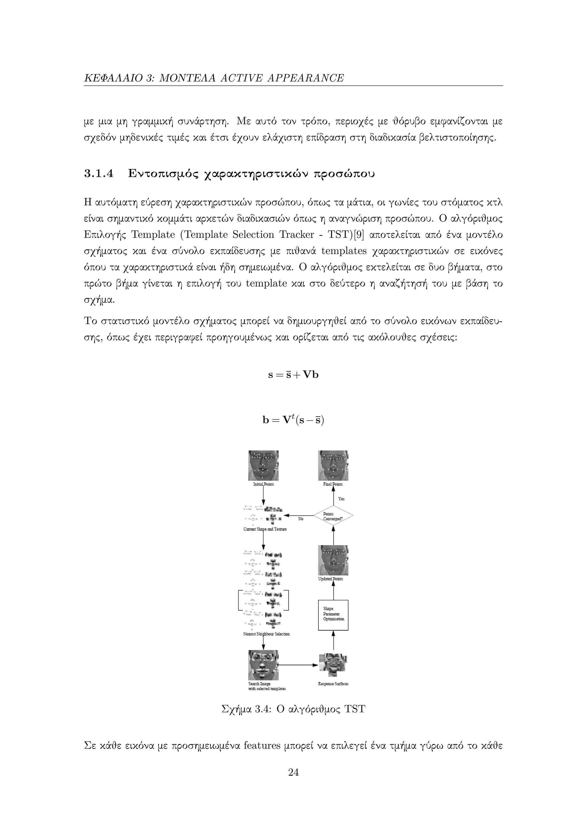 ΚΕΦΑΛΑΙΟ 3: ΜΟΝΤΕΛΑ ACTIVE APPEARANCE
με μια μη γραμμική συνάρτηση. Με αυτό τον τρόπο, περιοχές με θόρυβο εμφανίζονται με
σχεδόν μηδενικές τιμές και έτσι έχουν ελάχιστη επίδραση στη διαδικασία βελτιστοποίησης.
3.1.4 Εντοπισμός χαρακτηριστικών προσώπου
Η αυτόματη εύρεση χαρακτηριστικών προσώπου, όπως τα μάτια, οι γωνίες του στόματος κτλ
είναι σημαντικό κομμάτι αρκετών διαδικασιών όπως η αναγνώριση προσώπου. Ο αλγόριθμος
Επιλογής Template (Template Selection Tracker - TST)[9] αποτελείται από ένα μοντέλο
σχήματος και ένα σύνολο εκπαίδευσης με πιθανά templates χαρακτηριστικών σε εικόνες
όπου τα χαρακτηριστικά είναι ήδη σημειωμένα. Ο αλγόριθμος εκτελείται σε δυο βήματα, στο
πρώτο βήμα γίνεται η επιλογή του template και στο δεύτερο η αναζήτησή του με βάση το
σχήμα.
Το στατιστικό μοντέλο σχήματος μπορεί να δημιουργηθεί από το σύνολο εικόνων εκπαίδευ-
σης, όπως έχει περιγραφεί προηγουμένως και ορίζεται από τις ακόλουθες σχέσεις:
s = ¯s+Vb
b = Vt
(s−¯s)
Σχήμα 3.4: Ο αλγόριθμος TST
Σε κάθε εικόνα με προσημειωμένα features μπορεί να επιλεγεί ένα τμήμα γύρω από το κάθε
24
 