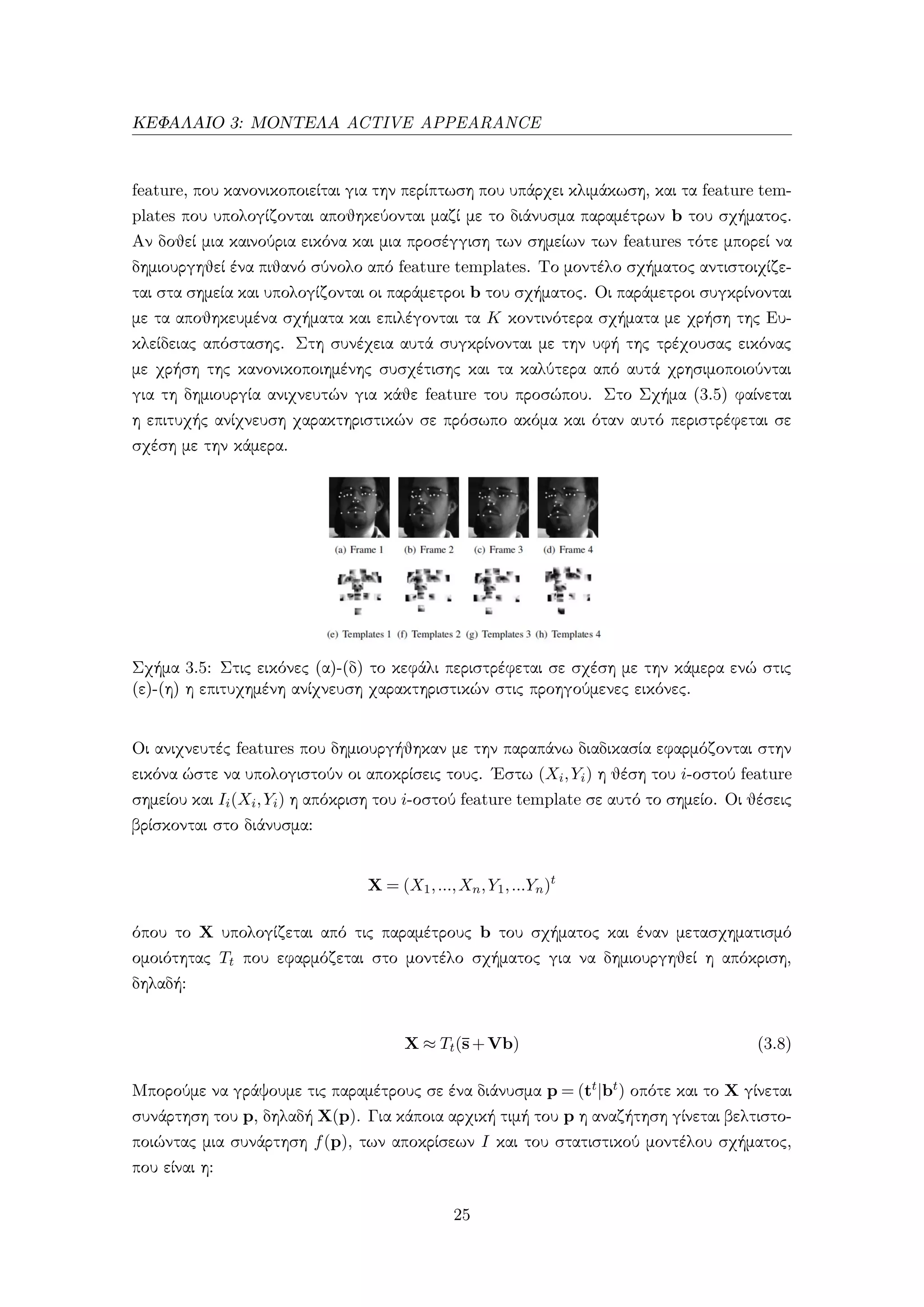 ΚΕΦΑΛΑΙΟ 3: ΜΟΝΤΕΛΑ ACTIVE APPEARANCE
feature, που κανονικοποιείται για την περίπτωση που υπάρχει κλιμάκωση, και τα feature tem-
plates που υπολογίζονται αποθηκεύονται μαζί με το διάνυσμα παραμέτρων b του σχήματος.
Αν δοθεί μια καινούρια εικόνα και μια προσέγγιση των σημείων των features τότε μπορεί να
δημιουργηθεί ένα πιθανό σύνολο από feature templates. Το μοντέλο σχήματος αντιστοιχίζε-
ται στα σημεία και υπολογίζονται οι παράμετροι b του σχήματος. Οι παράμετροι συγκρίνονται
με τα αποθηκευμένα σχήματα και επιλέγονται τα K κοντινότερα σχήματα με χρήση της Ευ-
κλείδειας απόστασης. Στη συνέχεια αυτά συγκρίνονται με την υφή της τρέχουσας εικόνας
με χρήση της κανονικοποιημένης συσχέτισης και τα καλύτερα από αυτά χρησιμοποιούνται
για τη δημιουργία ανιχνευτών για κάθε feature του προσώπου. Στο Σχήμα (3.5) φαίνεται
η επιτυχής ανίχνευση χαρακτηριστικών σε πρόσωπο ακόμα και όταν αυτό περιστρέφεται σε
σχέση με την κάμερα.
Σχήμα 3.5: Στις εικόνες (α)-(δ) το κεφάλι περιστρέφεται σε σχέση με την κάμερα ενώ στις
(ε)-(η) η επιτυχημένη ανίχνευση χαρακτηριστικών στις προηγούμενες εικόνες.
Οι ανιχνευτές features που δημιουργήθηκαν με την παραπάνω διαδικασία εφαρμόζονται στην
εικόνα ώστε να υπολογιστούν οι αποκρίσεις τους. ΄Εστω (Xi,Yi) η θέση του i-οστού feature
σημείου και Ii(Xi,Yi) η απόκριση του i-οστού feature template σε αυτό το σημείο. Οι θέσεις
βρίσκονται στο διάνυσμα:
X = (X1,...,Xn,Y1,...Yn)t
όπου το X υπολογίζεται από τις παραμέτρους b του σχήματος και έναν μετασχηματισμό
ομοιότητας Tt που εφαρμόζεται στο μοντέλο σχήματος για να δημιουργηθεί η απόκριση,
δηλαδή:
X ≈ Tt(¯s+Vb) (3.8)
Μπορούμε να γράψουμε τις παραμέτρους σε ένα διάνυσμα p = (tt|bt) οπότε και το X γίνεται
συνάρτηση του p, δηλαδή X(p). Για κάποια αρχική τιμή του p η αναζήτηση γίνεται βελτιστο-
ποιώντας μια συνάρτηση f(p), των αποκρίσεων I και του στατιστικού μοντέλου σχήματος,
που είναι η:
25
 