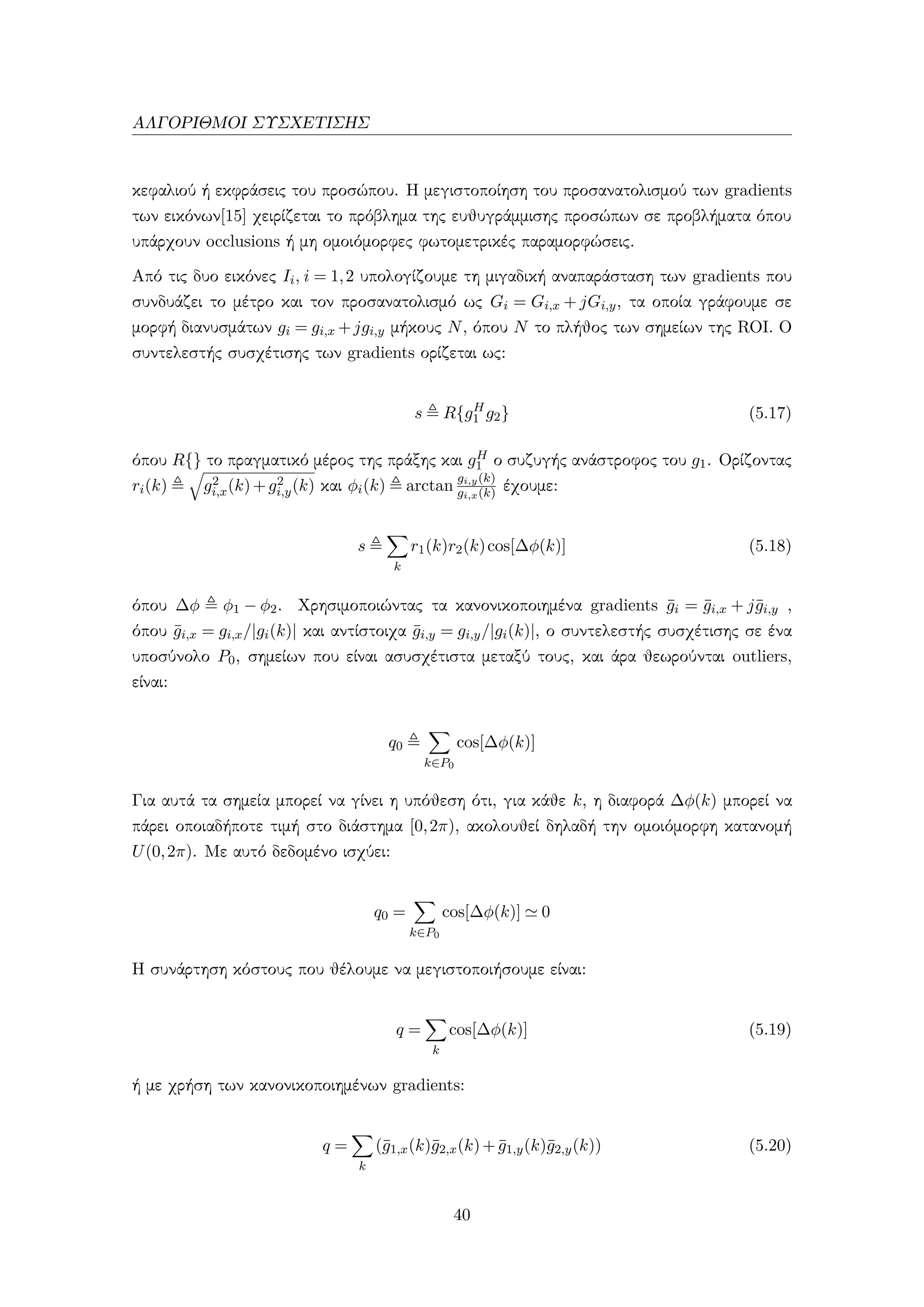 ΑΛΓΟΡΙΘΜΟΙ ΣΥΣΧΕΤΙΣΗΣ
κεφαλιού ή εκφράσεις του προσώπου. Η μεγιστοποίηση του προσανατολισμού των gradients
των εικόνων[15] χειρίζεται το πρόβλημα της ευθυγράμμισης προσώπων σε προβλήματα όπου
υπάρχουν occlusions ή μη ομοιόμορφες φωτομετρικές παραμορφώσεις.
Από τις δυο εικόνες Ii, i = 1,2 υπολογίζουμε τη μιγαδική αναπαράσταση των gradients που
συνδυάζει το μέτρο και τον προσανατολισμό ως Gi = Gi,x + jGi,y, τα οποία γράφουμε σε
μορφή διανυσμάτων gi = gi,x +jgi,y μήκους N, όπου N το πλήθος των σημείων της ROI. Ο
συντελεστής συσχέτισης των gradients ορίζεται ως:
s R{gH
1 g2} (5.17)
όπου R{} το πραγματικό μέρος της πράξης και gH
1 ο συζυγής ανάστροφος του g1. Ορίζοντας
ri(k) g2
i,x(k)+g2
i,y(k) και φi(k) arctan
gi,y(k)
gi,x(k) έχουμε:
s
k
r1(k)r2(k)cos[∆φ(k)] (5.18)
όπου ∆φ φ1 − φ2. Χρησιμοποιώντας τα κανονικοποιημένα gradients ¯gi = ¯gi,x + j¯gi,y ,
όπου ¯gi,x = gi,x/|gi(k)| και αντίστοιχα ¯gi,y = gi,y/|gi(k)|, ο συντελεστής συσχέτισης σε ένα
υποσύνολο P0, σημείων που είναι ασυσχέτιστα μεταξύ τους, και άρα θεωρούνται outliers,
είναι:
q0
k∈P0
cos[∆φ(k)]
Για αυτά τα σημεία μπορεί να γίνει η υπόθεση ότι, για κάθε k, η διαφορά ∆φ(k) μπορεί να
πάρει οποιαδήποτε τιμή στο διάστημα [0,2π), ακολουθεί δηλαδή την ομοιόμορφη κατανομή
U(0,2π). Με αυτό δεδομένο ισχύει:
q0 =
k∈P0
cos[∆φ(k)] 0
Η συνάρτηση κόστους που θέλουμε να μεγιστοποιήσουμε είναι:
q =
k
cos[∆φ(k)] (5.19)
ή με χρήση των κανονικοποιημένων gradients:
q =
k
(¯g1,x(k)¯g2,x(k)+ ¯g1,y(k)¯g2,y(k)) (5.20)
40
 