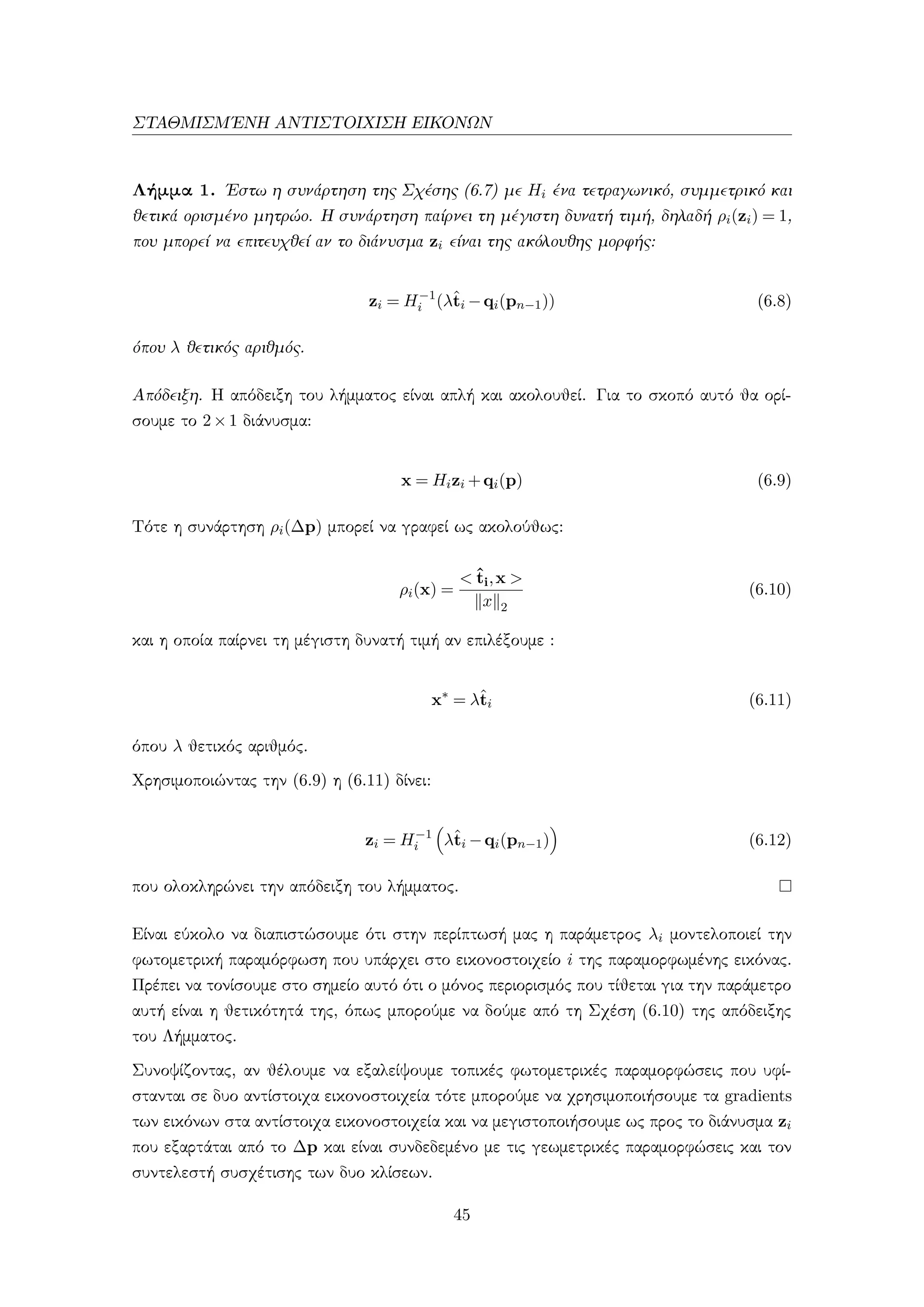 ΣΤΑΘΜΙΣΜ΄ΕΝΗ ΑΝΤΙΣΤΟΙΧΙΣΗ ΕΙΚΟΝΩΝ
Λήμμα 1. ΄Εστω η συνάρτηση της Σχέσης (6.7) με Hi ένα τετραγωνικό, συμμετρικό και
θετικά ορισμένο μητρώο. Η συνάρτηση παίρνει τη μέγιστη δυνατή τιμή, δηλαδή ρi(zi) = 1,
που μπορεί να επιτευχθεί αν το διάνυσμα zi είναι της ακόλουθης μορφής:
zi = H−1
i (λˆti −qi(pn−1)) (6.8)
όπου λ θετικός αριθμός.
Απόδειξη. Η απόδειξη του λήμματος είναι απλή και ακολουθεί. Για το σκοπό αυτό θα ορί-
σουμε το 2×1 διάνυσμα:
x = Hizi +qi(p) (6.9)
Τότε η συνάρτηση ρi(∆p) μπορεί να γραφεί ως ακολούθως:
ρi(x) =
< ˆti,x >
x 2
(6.10)
και η οποία παίρνει τη μέγιστη δυνατή τιμή αν επιλέξουμε :
x∗
= λˆti (6.11)
όπου λ θετικός αριθμός.
Χρησιμοποιώντας την (6.9) η (6.11) δίνει:
zi = H−1
i λˆti −qi(pn−1) (6.12)
που ολοκληρώνει την απόδειξη του λήμματος.
Είναι εύκολο να διαπιστώσουμε ότι στην περίπτωσή μας η παράμετρος λi μοντελοποιεί την
φωτομετρική παραμόρφωση που υπάρχει στο εικονοστοιχείο i της παραμορφωμένης εικόνας.
Πρέπει να τονίσουμε στο σημείο αυτό ότι ο μόνος περιορισμός που τίθεται για την παράμετρο
αυτή είναι η θετικότητά της, όπως μπορούμε να δούμε από τη Σχέση (6.10) της απόδειξης
του Λήμματος.
Συνοψίζοντας, αν θέλουμε να εξαλείψουμε τοπικές φωτομετρικές παραμορφώσεις που υφί-
στανται σε δυο αντίστοιχα εικονοστοιχεία τότε μπορούμε να χρησιμοποιήσουμε τα gradients
των εικόνων στα αντίστοιχα εικονοστοιχεία και να μεγιστοποιήσουμε ως προς το διάνυσμα zi
που εξαρτάται από το ∆p και είναι συνδεδεμένο με τις γεωμετρικές παραμορφώσεις και τον
συντελεστή συσχέτισης των δυο κλίσεων.
45
 