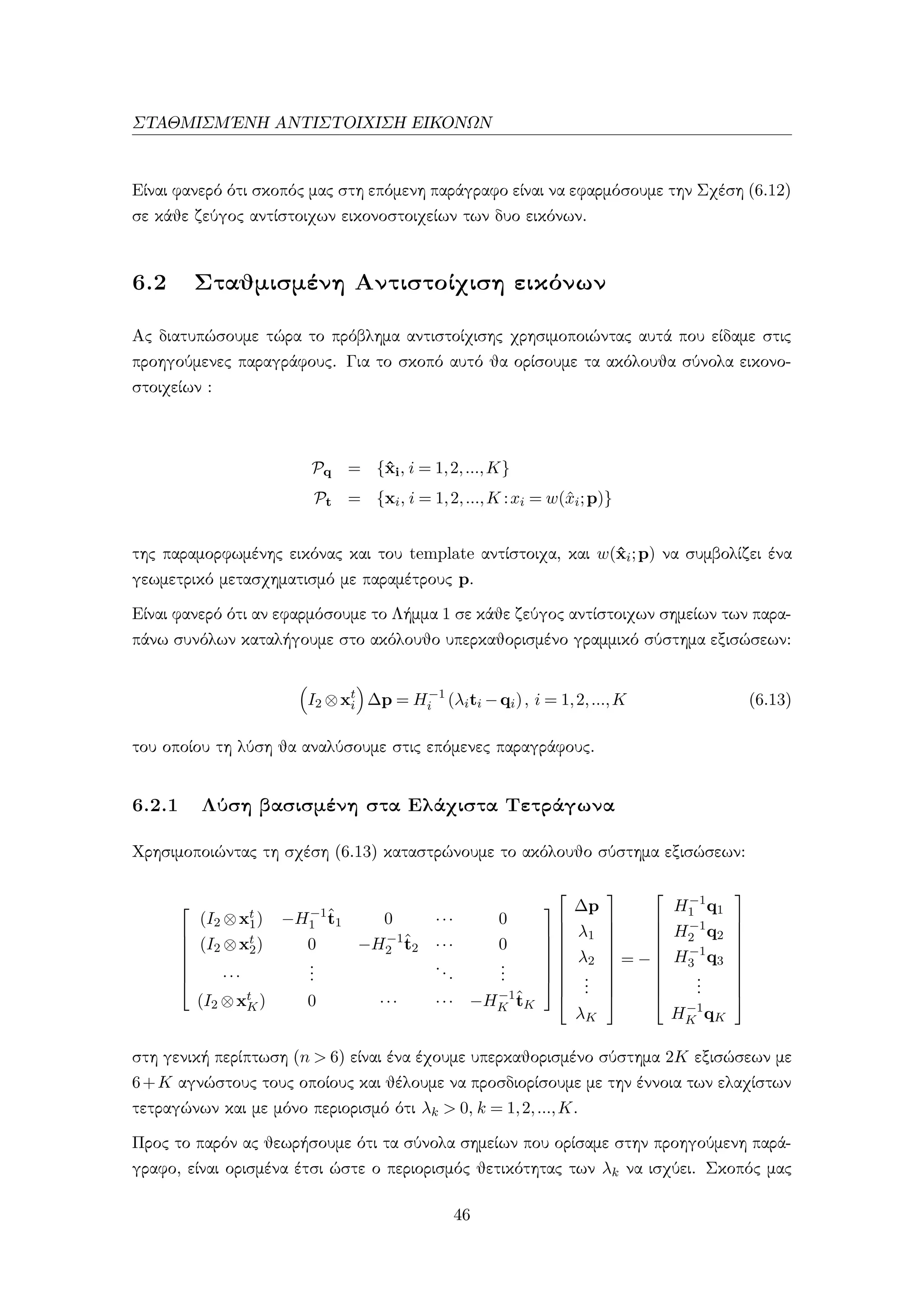 ΣΤΑΘΜΙΣΜ΄ΕΝΗ ΑΝΤΙΣΤΟΙΧΙΣΗ ΕΙΚΟΝΩΝ
Είναι φανερό ότι σκοπός μας στη επόμενη παράγραφο είναι να εφαρμόσουμε την Σχέση (6.12)
σε κάθε ζεύγος αντίστοιχων εικονοστοιχείων των δυο εικόνων.
6.2 Σταθμισμένη Αντιστοίχιση εικόνων
Ας διατυπώσουμε τώρα το πρόβλημα αντιστοίχισης χρησιμοποιώντας αυτά που είδαμε στις
προηγούμενες παραγράφους. Για το σκοπό αυτό θα ορίσουμε τα ακόλουθα σύνολα εικονο-
στοιχείων :
Pq = {ˆxi, i = 1,2,...,K}
Pt = {xi, i = 1,2,...,K :xi = w(ˆxi;p)}
της παραμορφωμένης εικόνας και του template αντίστοιχα, και w(ˆxi;p) να συμβολίζει ένα
γεωμετρικό μετασχηματισμό με παραμέτρους p.
Είναι φανερό ότι αν εφαρμόσουμε το Λήμμα 1 σε κάθε ζεύγος αντίστοιχων σημείων των παρα-
πάνω συνόλων καταλήγουμε στο ακόλουθο υπερκαθορισμένο γραμμικό σύστημα εξισώσεων:
I2 ⊗xt
i ∆p = H−1
i (λiti −qi), i = 1,2,...,K (6.13)
του οποίου τη λύση θα αναλύσουμε στις επόμενες παραγράφους.
6.2.1 Λύση βασισμένη στα Ελάχιστα Τετράγωνα
Χρησιμοποιώντας τη σχέση (6.13) καταστρώνουμε το ακόλουθο σύστημα εξισώσεων:







(I2 ⊗xt
1) −H−1
1
ˆt1 0 ··· 0
(I2 ⊗xt
2) 0 −H−1
2
ˆt2 ··· 0
···
...
...
...
(I2 ⊗xt
K) 0 ··· ··· −H−1
K
ˆtK

















∆p
λ1
λ2
...
λK










= −










H−1
1 q1
H−1
2 q2
H−1
3 q3
...
H−1
K qK










στη γενική περίπτωση (n > 6) είναι ένα έχουμε υπερκαθορισμένο σύστημα 2K εξισώσεων με
6+K αγνώστους τους οποίους και θέλουμε να προσδιορίσουμε με την έννοια των ελαχίστων
τετραγώνων και με μόνο περιορισμό ότι λk > 0, k = 1,2,...,K.
Προς το παρόν ας θεωρήσουμε ότι τα σύνολα σημείων που ορίσαμε στην προηγούμενη παρά-
γραφο, είναι ορισμένα έτσι ώστε ο περιορισμός θετικότητας των λk να ισχύει. Σκοπός μας
46
 