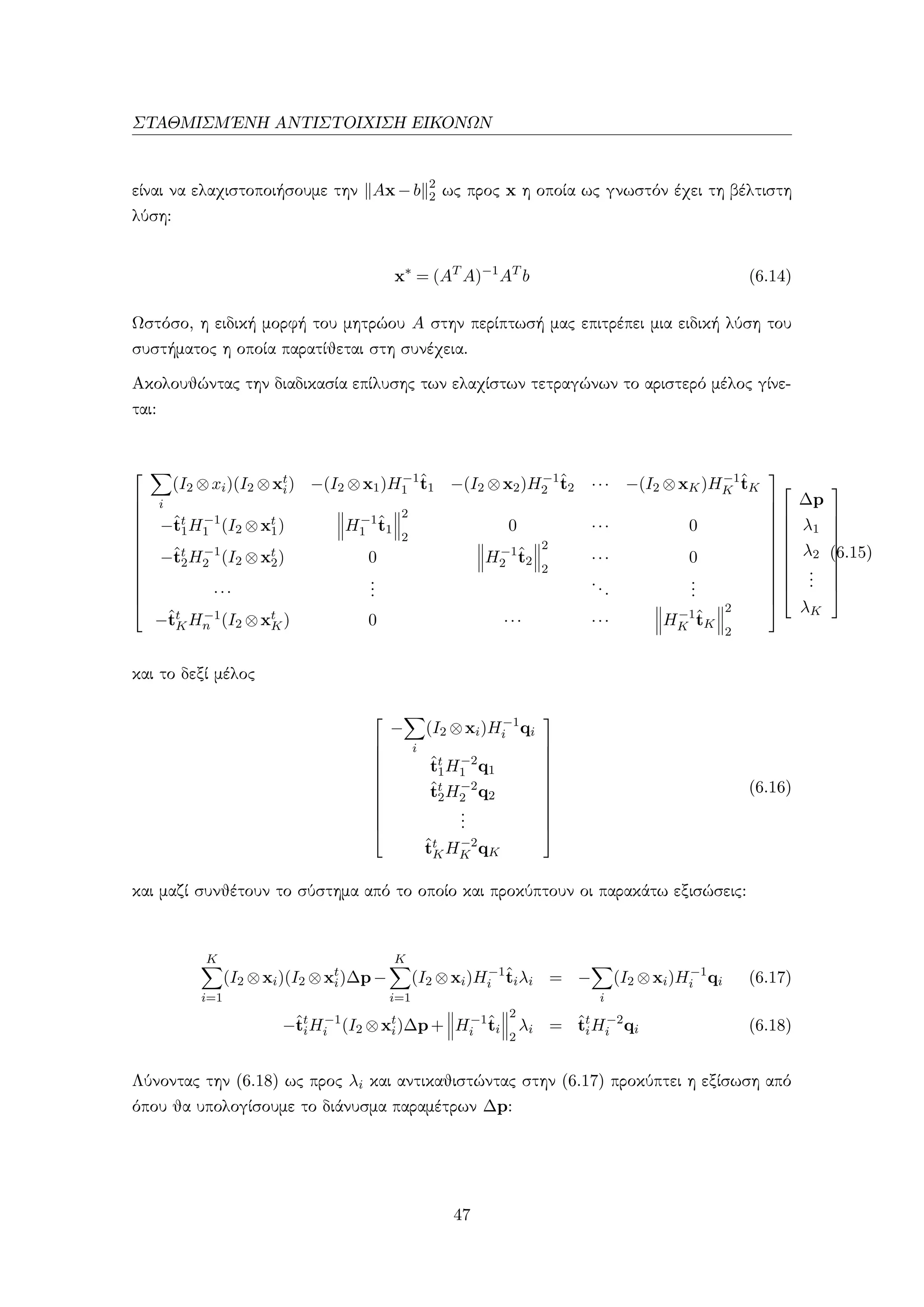 ΣΤΑΘΜΙΣΜ΄ΕΝΗ ΑΝΤΙΣΤΟΙΧΙΣΗ ΕΙΚΟΝΩΝ
είναι να ελαχιστοποιήσουμε την Ax−b 2
2 ως προς x η οποία ως γνωστόν έχει τη βέλτιστη
λύση:
x∗
= (AT
A)−1
AT
b (6.14)
Ωστόσο, η ειδική μορφή του μητρώου A στην περίπτωσή μας επιτρέπει μια ειδική λύση του
συστήματος η οποία παρατίθεται στη συνέχεια.
Ακολουθώντας την διαδικασία επίλυσης των ελαχίστων τετραγώνων το αριστερό μέλος γίνε-
ται:













i
(I2 ⊗xi)(I2 ⊗xt
i) −(I2 ⊗x1)H−1
1
ˆt1 −(I2 ⊗x2)H−1
2
ˆt2 ··· −(I2 ⊗xK)H−1
K
ˆtK
−ˆtt
1H−1
1 (I2 ⊗xt
1) H−1
1
ˆt1
2
2
0 ··· 0
−ˆtt
2H−1
2 (I2 ⊗xt
2) 0 H−1
2
ˆt2
2
2
··· 0
···
...
...
...
−ˆtt
KH−1
n (I2 ⊗xt
K) 0 ··· ··· H−1
K
ˆtK
2
2























∆p
λ1
λ2
...
λK










(6.15)
και το δεξί μέλος











−
i
(I2 ⊗xi)H−1
i qi
ˆtt
1H−2
1 q1
ˆtt
2H−2
2 q2
...
ˆtt
KH−2
K qK











(6.16)
και μαζί συνθέτουν το σύστημα από το οποίο και προκύπτουν οι παρακάτω εξισώσεις:
K
i=1
(I2 ⊗xi)(I2 ⊗xt
i)∆p−
K
i=1
(I2 ⊗xi)H−1
i
ˆtiλi = −
i
(I2 ⊗xi)H−1
i qi (6.17)
−ˆtt
iH−1
i (I2 ⊗xt
i)∆p+ H−1
i
ˆti
2
2
λi = ˆtt
iH−2
i qi (6.18)
Λύνοντας την (6.18) ως προς λi και αντικαθιστώντας στην (6.17) προκύπτει η εξίσωση από
όπου θα υπολογίσουμε το διάνυσμα παραμέτρων ∆p:
47
 