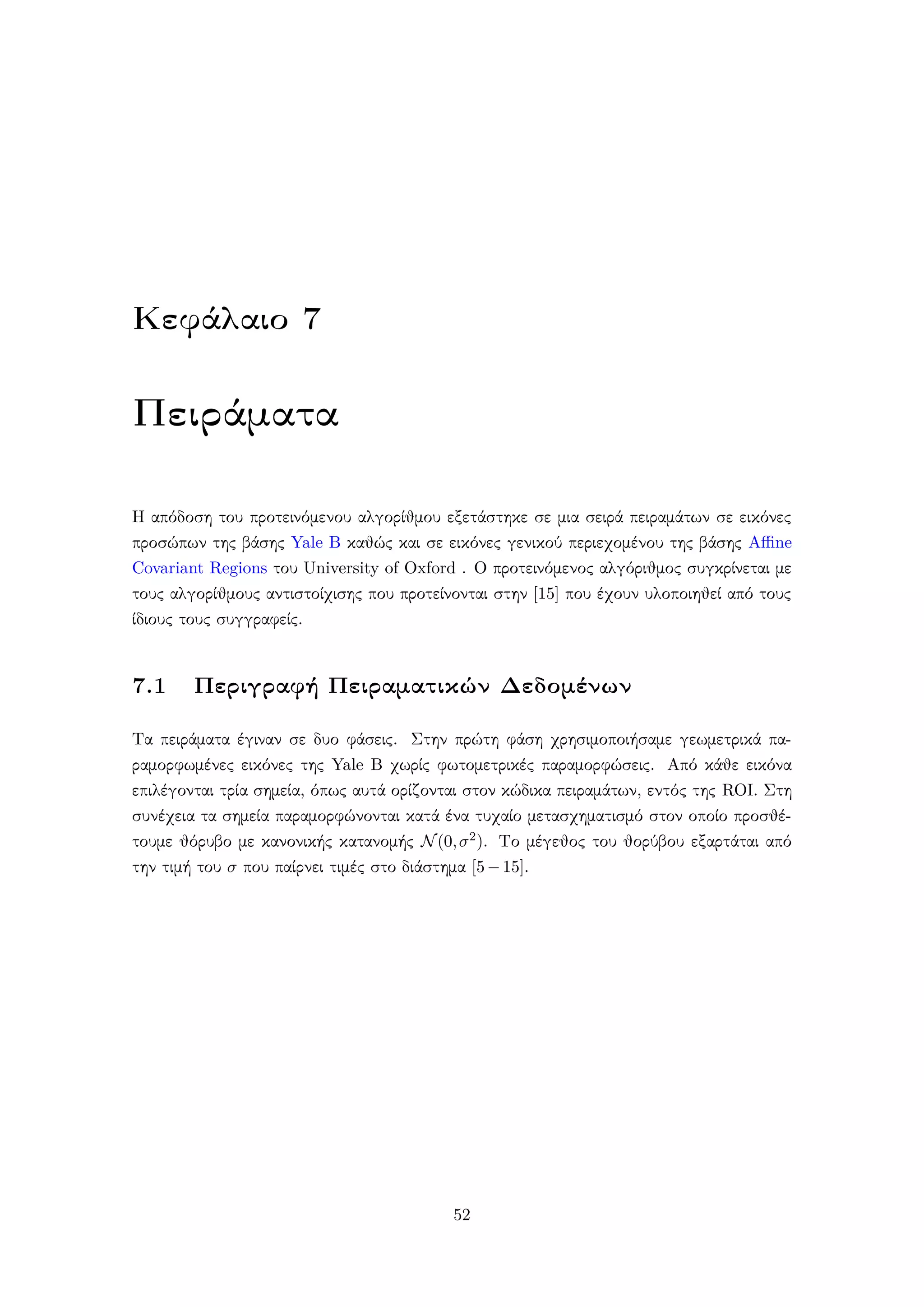 Κεφάλαιο 7
Πειράματα
Η απόδοση του προτεινόμενου αλγορίθμου εξετάστηκε σε μια σειρά πειραμάτων σε εικόνες
προσώπων της βάσης Yale B καθώς και σε εικόνες γενικού περιεχομένου της βάσης Aﬃne
Covariant Regions του University of Oxford . Ο προτεινόμενος αλγόριθμος συγκρίνεται με
τους αλγορίθμους αντιστοίχισης που προτείνονται στην [15] που έχουν υλοποιηθεί από τους
ίδιους τους συγγραφείς.
7.1 Περιγραφή Πειραματικών Δεδομένων
Τα πειράματα έγιναν σε δυο φάσεις. Στην πρώτη φάση χρησιμοποιήσαμε γεωμετρικά πα-
ραμορφωμένες εικόνες της Yale B χωρίς φωτομετρικές παραμορφώσεις. Από κάθε εικόνα
επιλέγονται τρία σημεία, όπως αυτά ορίζονται στον κώδικα πειραμάτων, εντός της ROI. Στη
συνέχεια τα σημεία παραμορφώνονται κατά ένα τυχαίο μετασχηματισμό στον οποίο προσθέ-
τουμε θόρυβο με κανονικής κατανομής N(0,σ2). Το μέγεθος του θορύβου εξαρτάται από
την τιμή του σ που παίρνει τιμές στο διάστημα [5−15].
52
 