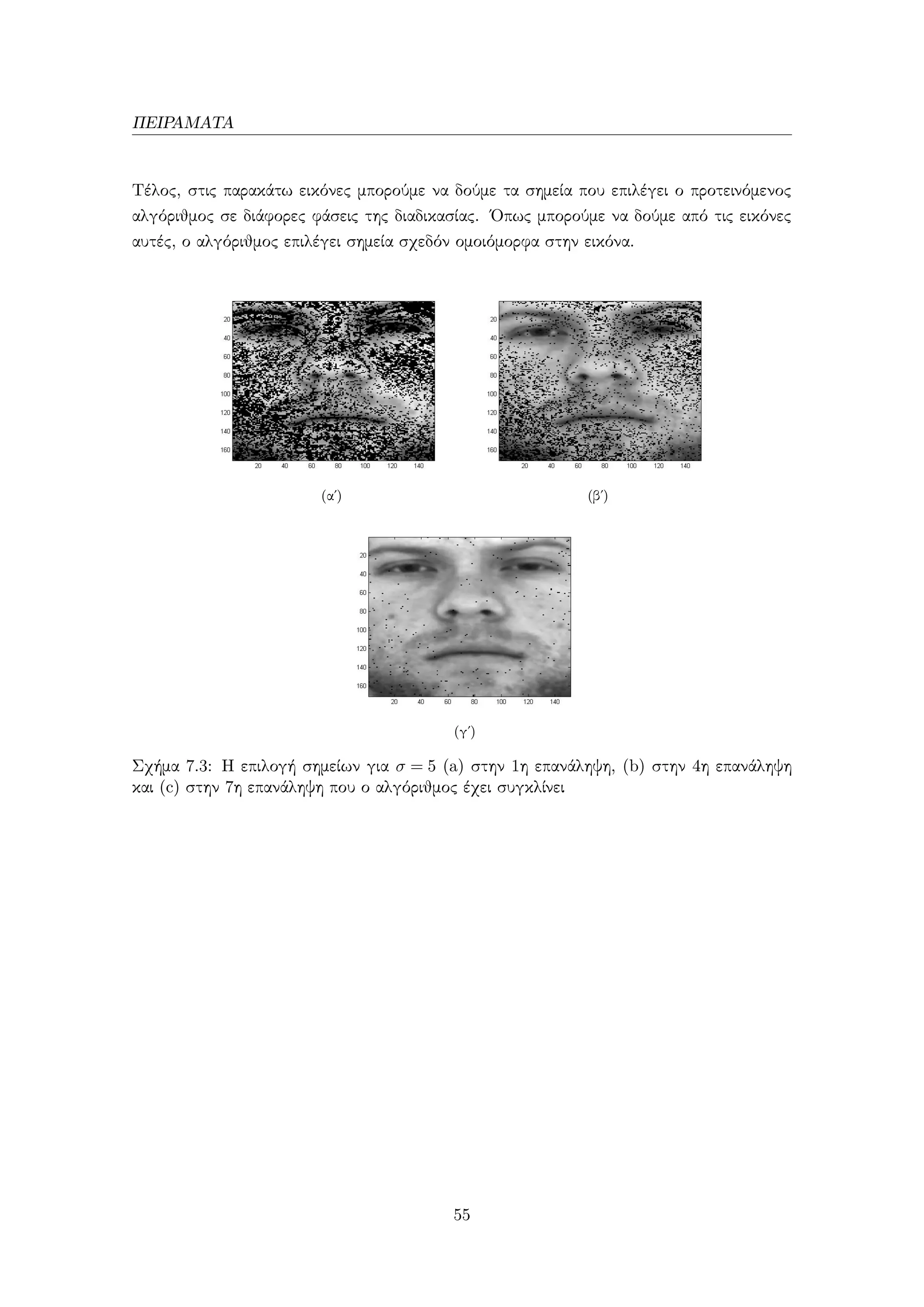 ΠΕΙΡΑΜΑΤΑ
Τέλος, στις παρακάτω εικόνες μπορούμε να δούμε τα σημεία που επιλέγει ο προτεινόμενος
αλγόριθμος σε διάφορες φάσεις της διαδικασίας. ΄Οπως μπορούμε να δούμε από τις εικόνες
αυτές, ο αλγόριθμος επιλέγει σημεία σχεδόν ομοιόμορφα στην εικόνα.
(αʹ) (βʹ)
(γʹ)
Σχήμα 7.3: Η επιλογή σημείων για σ = 5 (a) στην 1η επανάληψη, (b) στην 4η επανάληψη
και (c) στην 7η επανάληψη που ο αλγόριθμος έχει συγκλίνει
55
 