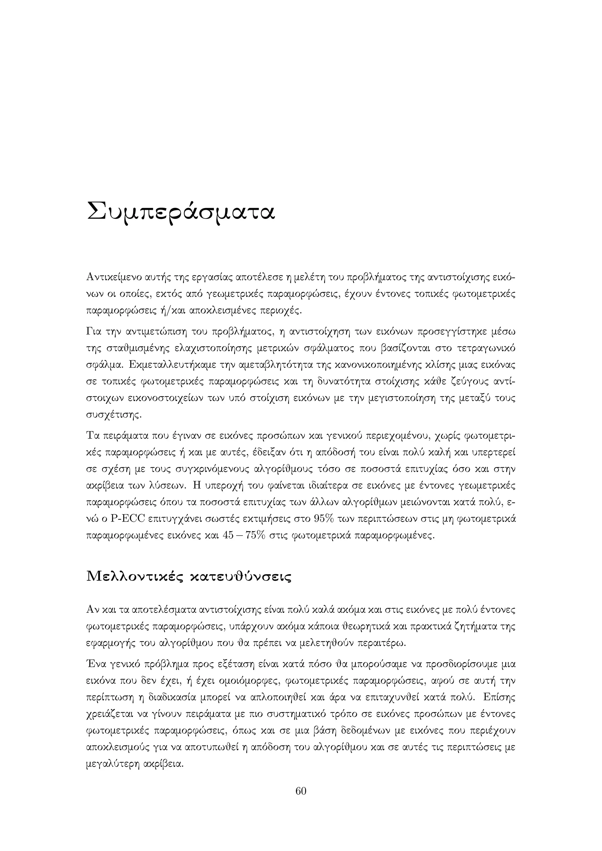 Συμπεράσματα
Αντικείμενο αυτής της εργασίας αποτέλεσε η μελέτη του προβλήματος της αντιστοίχισης εικό-
νων οι οποίες, εκτός από γεωμετρικές παραμορφώσεις, έχουν έντονες τοπικές φωτομετρικές
παραμορφώσεις ή/και αποκλεισμένες περιοχές.
Για την αντιμετώπιση του προβλήματος, η αντιστοίχηση των εικόνων προσεγγίστηκε μέσω
της σταθμισμένης ελαχιστοποίησης μετρικών σφάλματος που βασίζονται στο τετραγωνικό
σφάλμα. Εκμεταλλευτήκαμε την αμεταβλητότητα της κανονικοποιημένης κλίσης μιας εικόνας
σε τοπικές φωτομετρικές παραμορφώσεις και τη δυνατότητα στοίχισης κάθε ζεύγους αντί-
στοιχων εικονοστοιχείων των υπό στοίχιση εικόνων με την μεγιστοποίηση της μεταξύ τους
συσχέτισης.
Τα πειράματα που έγιναν σε εικόνες προσώπων και γενικού περιεχομένου, χωρίς φωτομετρι-
κές παραμορφώσεις ή και με αυτές, έδειξαν ότι η απόδοσή του είναι πολύ καλή και υπερτερεί
σε σχέση με τους συγκρινόμενους αλγορίθμους τόσο σε ποσοστά επιτυχίας όσο και στην
ακρίβεια των λύσεων. Η υπεροχή του φαίνεται ιδιαίτερα σε εικόνες με έντονες γεωμετρικές
παραμορφώσεις όπου τα ποσοστά επιτυχίας των άλλων αλγορίθμων μειώνονται κατά πολύ, ε-
νώ ο P-ECC επιτυγχάνει σωστές εκτιμήσεις στο 95% των περιπτώσεων στις μη φωτομετρικά
παραμορφωμένες εικόνες και 45−75% στις φωτομετρικά παραμορφωμένες.
Μελλοντικές κατευθύνσεις
Αν και τα αποτελέσματα αντιστοίχισης είναι πολύ καλά ακόμα και στις εικόνες με πολύ έντονες
φωτομετρικές παραμορφώσεις, υπάρχουν ακόμα κάποια θεωρητικά και πρακτικά ζητήματα της
εφαρμογής του αλγορίθμου που θα πρέπει να μελετηθούν περαιτέρω.
΄Ενα γενικό πρόβλημα προς εξέταση είναι κατά πόσο θα μπορούσαμε να προσδιορίσουμε μια
εικόνα που δεν έχει, ή έχει ομοιόμορφες, φωτομετρικές παραμορφώσεις, αφού σε αυτή την
περίπτωση η διαδικασία μπορεί να απλοποιηθεί και άρα να επιταχυνθεί κατά πολύ. Επίσης
χρειάζεται να γίνουν πειράματα με πιο συστηματικό τρόπο σε εικόνες προσώπων με έντονες
φωτομετρικές παραμορφώσεις, όπως και σε μια βάση δεδομένων με εικόνες που περιέχουν
αποκλεισμούς για να αποτυπωθεί η απόδοση του αλγορίθμου και σε αυτές τις περιπτώσεις με
μεγαλύτερη ακρίβεια.
60
 