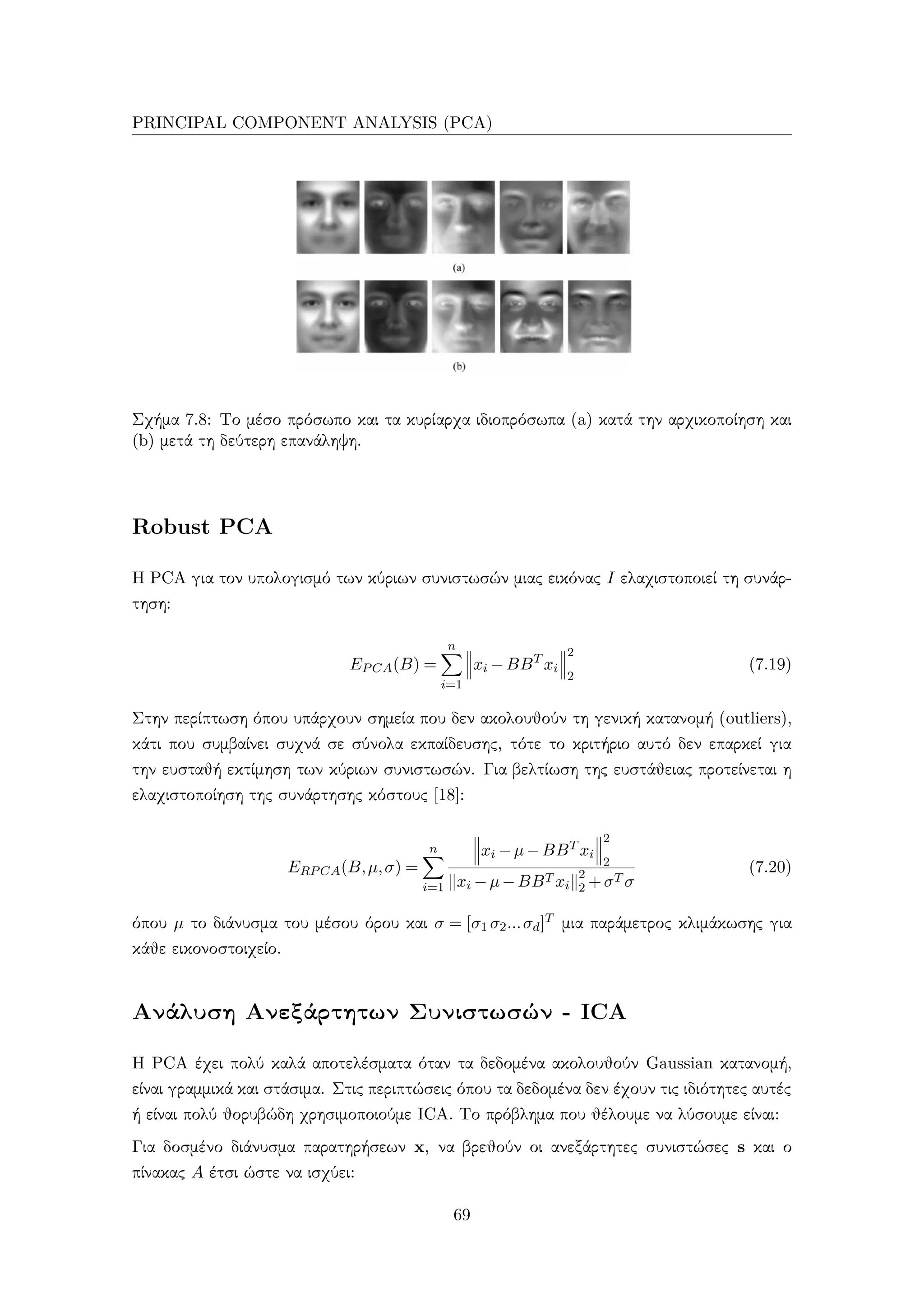 PRINCIPAL COMPONENT ANALYSIS (PCA)
Σχήμα 7.8: Το μέσο πρόσωπο και τα κυρίαρχα ιδιοπρόσωπα (a) κατά την αρχικοποίηση και
(b) μετά τη δεύτερη επανάληψη.
Robust PCA
Η PCA για τον υπολογισμό των κύριων συνιστωσών μιας εικόνας I ελαχιστοποιεί τη συνάρ-
τηση:
EPCA(B) =
n
i=1
xi −BBT
xi
2
2
(7.19)
Στην περίπτωση όπου υπάρχουν σημεία που δεν ακολουθούν τη γενική κατανομή (outliers),
κάτι που συμβαίνει συχνά σε σύνολα εκπαίδευσης, τότε το κριτήριο αυτό δεν επαρκεί για
την ευσταθή εκτίμηση των κύριων συνιστωσών. Για βελτίωση της ευστάθειας προτείνεται η
ελαχιστοποίηση της συνάρτησης κόστους [18]:
ERPCA(B,µ,σ) =
n
i=1
xi −µ−BBT xi
2
2
xi −µ−BBT xi
2
2 +σT σ
(7.20)
όπου µ το διάνυσμα του μέσου όρου και σ = [σ1 σ2...σd]T μια παράμετρος κλιμάκωσης για
κάθε εικονοστοιχείο.
Ανάλυση Ανεξάρτητων Συνιστωσών - ICA
Η PCA έχει πολύ καλά αποτελέσματα όταν τα δεδομένα ακολουθούν Gaussian κατανομή,
είναι γραμμικά και στάσιμα. Στις περιπτώσεις όπου τα δεδομένα δεν έχουν τις ιδιότητες αυτές
ή είναι πολύ θορυβώδη χρησιμοποιούμε ICA. Το πρόβλημα που θέλουμε να λύσουμε είναι:
Για δοσμένο διάνυσμα παρατηρήσεων x, να βρεθούν οι ανεξάρτητες συνιστώσες s και ο
πίνακας A έτσι ώστε να ισχύει:
69
 
