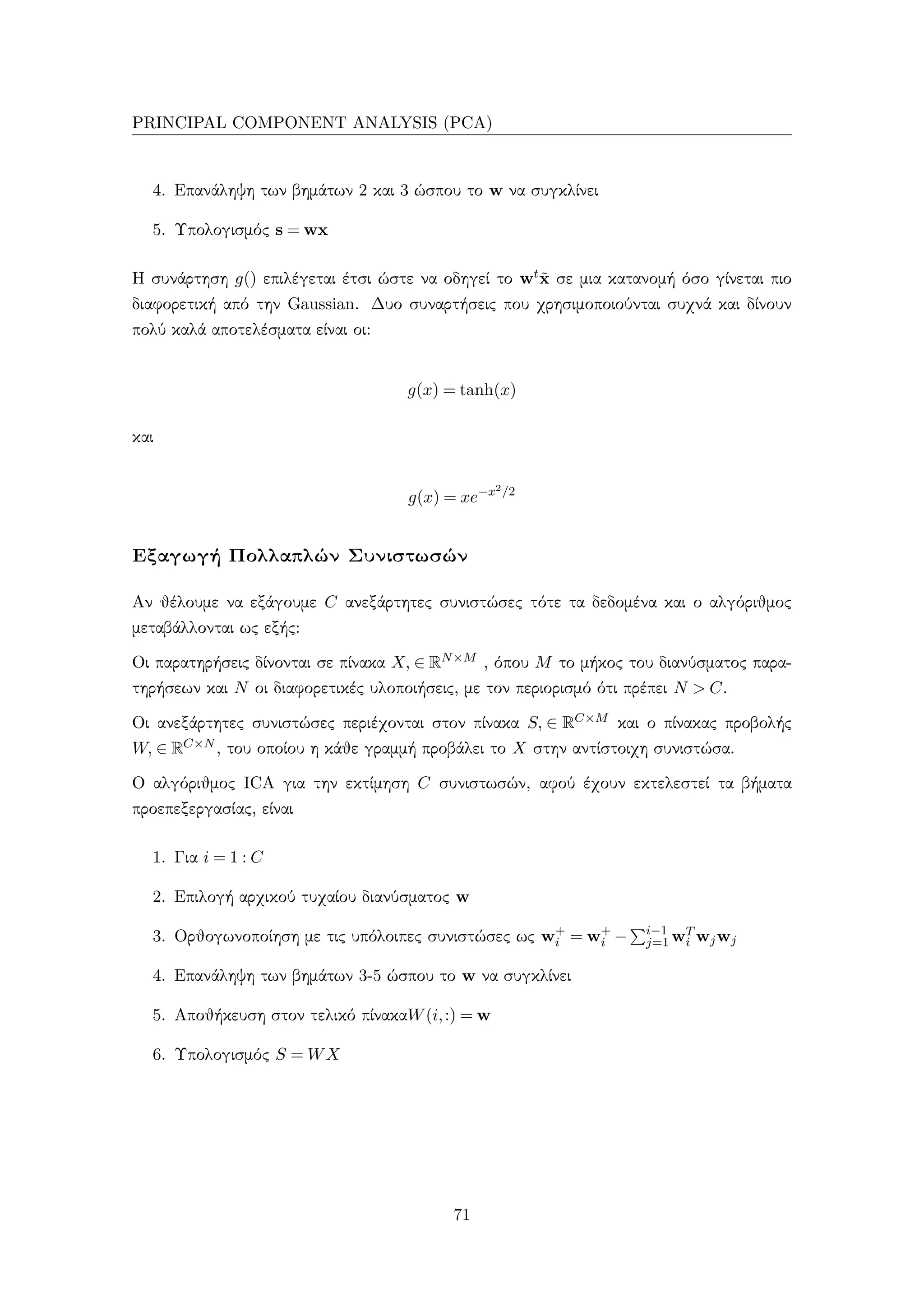 PRINCIPAL COMPONENT ANALYSIS (PCA)
4. Επανάληψη των βημάτων 2 και 3 ώσπου το w να συγκλίνει
5. Υπολογισμός s = wx
Η συνάρτηση g() επιλέγεται έτσι ώστε να οδηγεί το wt˜x σε μια κατανομή όσο γίνεται πιο
διαφορετική από την Gaussian. Δυο συναρτήσεις που χρησιμοποιούνται συχνά και δίνουν
πολύ καλά αποτελέσματα είναι οι:
g(x) = tanh(x)
και
g(x) = xe−x2/2
Εξαγωγή Πολλαπλών Συνιστωσών
Αν θέλουμε να εξάγουμε C ανεξάρτητες συνιστώσες τότε τα δεδομένα και ο αλγόριθμος
μεταβάλλονται ως εξής:
Οι παρατηρήσεις δίνονται σε πίνακα X, ∈ RN×M , όπου M το μήκος του διανύσματος παρα-
τηρήσεων και N οι διαφορετικές υλοποιήσεις, με τον περιορισμό ότι πρέπει N > C.
Οι ανεξάρτητες συνιστώσες περιέχονται στον πίνακα S, ∈ RC×M και ο πίνακας προβολής
W, ∈ RC×N , του οποίου η κάθε γραμμή προβάλει το X στην αντίστοιχη συνιστώσα.
Ο αλγόριθμος ICA για την εκτίμηση C συνιστωσών, αφού έχουν εκτελεστεί τα βήματα
προεπεξεργασίας, είναι
1. Για i = 1 : C
2. Επιλογή αρχικού τυχαίου διανύσματος w
3. Ορθογωνοποίηση με τις υπόλοιπες συνιστώσες ως w+
i = w+
i − i−1
j=1 wT
i wjwj
4. Επανάληψη των βημάτων 3-5 ώσπου το w να συγκλίνει
5. Αποθήκευση στον τελικό πίνακαW(i,:) = w
6. Υπολογισμός S = WX
71
 