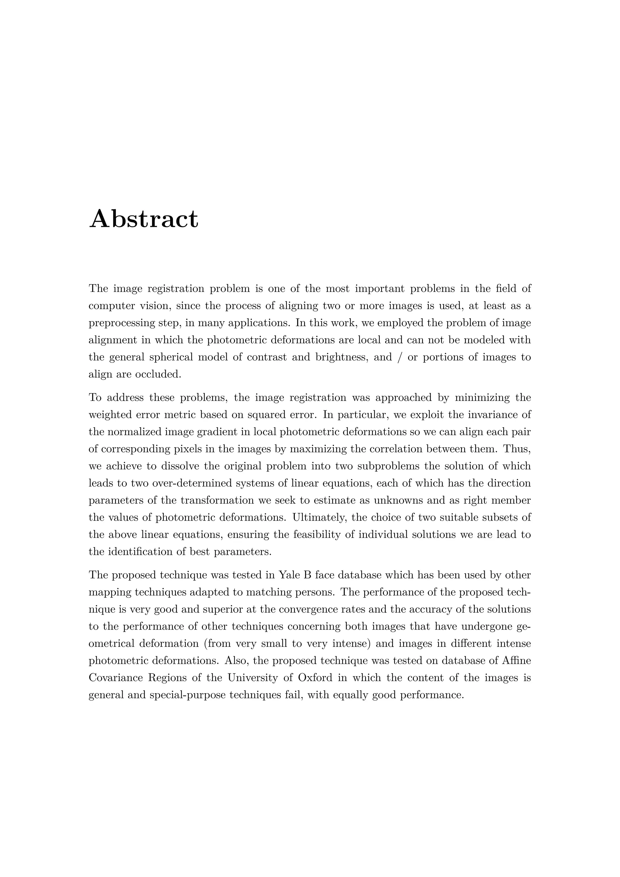 Abstract
The image registration problem is one of the most important problems in the ﬁeld of
computer vision, since the process of aligning two or more images is used, at least as a
preprocessing step, in many applications. In this work, we employed the problem of image
alignment in which the photometric deformations are local and can not be modeled with
the general spherical model of contrast and brightness, and / or portions of images to
align are occluded.
To address these problems, the image registration was approached by minimizing the
weighted error metric based on squared error. In particular, we exploit the invariance of
the normalized image gradient in local photometric deformations so we can align each pair
of corresponding pixels in the images by maximizing the correlation between them. Thus,
we achieve to dissolve the original problem into two subproblems the solution of which
leads to two over-determined systems of linear equations, each of which has the direction
parameters of the transformation we seek to estimate as unknowns and as right member
the values of photometric deformations. Ultimately, the choice of two suitable subsets of
the above linear equations, ensuring the feasibility of individual solutions we are lead to
the identiﬁcation of best parameters.
The proposed technique was tested in Yale B face database which has been used by other
mapping techniques adapted to matching persons. The performance of the proposed tech-
nique is very good and superior at the convergence rates and the accuracy of the solutions
to the performance of other techniques concerning both images that have undergone ge-
ometrical deformation (from very small to very intense) and images in diﬀerent intense
photometric deformations. Also, the proposed technique was tested on database of Aﬃne
Covariance Regions of the University of Oxford in which the content of the images is
general and special-purpose techniques fail, with equally good performance.
 