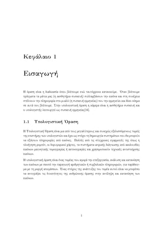 Κεφάλαιο 1
Εισαγωγή
Η όραση είναι η διαδικασία όπου βλέπουμε ενώ ταυτόχρονα κατανοούμε. ΄Οταν βλέπουμε
πράγματα τα μάτια μας (η αισθητήρια συσκευή) συλλαμβάνουν την εικόνα και στη συνέχεια
στέλνουν την πληροφορία στο μυαλό (η συσκευή ερμηνείας) που την ερμηνεύει και δίνει νόημα
σε αυτά που βλέπουμε. Στην υπολογιστική όραση η κάμερα είναι η αισθητήρια συσκευή και
ο υπολογιστής λειτουργεί ως συσκευή ερμηνείας[16].
1.1 Υπολογιστική ΄Οραση
Η Υπολογιστική ΄Οραση είναι μια από τους μεγαλύτερους και συνεχώς εξελισσόμενους τομείς
της επιστήμης των υπολογιστών και έχει ως στόχο τη δημιουργία συστημάτων που θα μπορούν
να εξάγουν πληροφορίες από εικόνες. Πολλές από τις σύγχρονες εφαρμογές της όπως η
πλοήγηση ρομπότ, οι δορυφορικοί χάρτες, τα συστήματα ιατρικής διάγνωσης από ακολουθίες
εικόνων μαγνητικής τομογραφίας ή ακτινογραφίες και χρησιμοποιούν τεχνικές αντιστοίχισης
εικόνων.
Η υπολογιστική όραση είναι ένας τομέας που αφορά την επεξεργασία, ανάλυση και κατανόηση
των εικόνων με σκοπό την παραγωγή αριθμητικών ή συμβολικών πληροφοριών, για παράδειγ-
μα με τη μορφή αποφάσεων. ΄Ενας στόχος της ανάπτυξης του τομέα αυτού είναι να μπορέσει
να αντιγράψει τις δυνατότητες της ανθρώπινης όρασης στην αντίληψη και κατανόηση των
εικόνων.
1
 