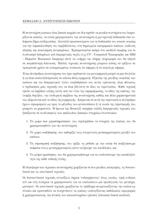 ΚΕΦΑΛΑΙΟ 2: ΑΝΤΙΣΤΟΙΧΙΣΗ ΕΙΚΟΝΩΝ
Η αντιστοίχιση εικόνων είναι βασικό κομμάτι σε όλα σχεδόν τα μεγάλα συστήματα που διαχει-
ρίζονται εικόνες, τα οποία χρησιμοποιούν την αντιστοίχιση ή μια σχετική διαδικασία σαν εν-
διάμεσο βήμα επεξεργασίας. Αποτελεί προαπαιτούμενο για τη διαδικασία του remote sensing
για την παρακολούθηση του περιβάλλοντος, στη δημιουργία πανοραμικών εικόνων, ανάλυση
κίνησης και αναγνώριση αντικειμένων. Χρησιμοποιείται ακόμα στο medical imaging για το
συνδυασμό δεδομένων από διαφορετικές πηγές (π.χ CT - Computed Tomography και MRI
- Magnetic Resonance Imaging) ώστε να υπάρχει πιο πλήρης πληροφορία που θα οδηγεί
σε ασφαλέστερη διάγνωση. Πολλές τεχνικές αντιστοίχισης μπορούν επίσης να τρέξουν σε
πραγματικό χρόνο σε ενσωματωμένες συσκευές σε κάμερες ή σε κινητά με κάμερα.
΄Ενας αλγόριθμος αντιστοίχισης που έχει σχεδιαστεί για μια εφαρμογή μπορεί να μην δουλεύει
ή να είναι αναποτελεσματικός σε κάποια άλλη εφαρμογή. Εξαιτίας της μεγάλης ποικιλίας των
εικόνων και του διαφορετικού τύπου υποβαθμίσεων που αυτές υφίστανται, είναι αδύνατος
ο σχεδιασμός μιας τεχνικής που να είναι βέλτιστη σε όλες τις περιπτώσεις. Κάθε τεχνική
πρέπει να λαμβάνει υπόψη, εκτός από τον τύπο της παραμόρφωσης, το είδος της εικόνας, την
ύπαρξη θορύβου, την επιθυμητή ακρίβεια της αντιστοίχισης καθώς και άλλα χαρακτηριστικά
που εξαρτώνται από το είδος της εφαρμογής. Ακόμα και σε αυτή την περίπτωση οι αλγόριθμοι
έχουν περιορισμούς ως προς το μέγεθος των μετατοπίσεων ή τη γωνία της περιστροφής που
μπορούν να χειριστούν. Η έρευνα της Brown[1] αναφέρει πολλές διαφορετικές τεχνικές που
βασίζονται σε συνδυασμούς των ακόλουθων βασικών στοιχείων/συστατικών:
1. Το χώρο των χαρακτηριστικών, που περιλαμβάνει τα στοιχεία της εικόνας που θα
χρησιμοποιηθούν για την αντιστοίχιση.
2. Το χώρο αναζήτησης, που καθορίζει τους επιτρεπτούς μετασχηματισμούς μεταξύ των
εικόνων.
3. Τη στρατηγική αναζήτησης, που ορίζει τη μέθοδο με την οποία θα αναζητήσουμε
ανάμεσα στους μετασχηματισμούς ώστε να βρούμε τον κατάλληλο, και
4. Το μέτρο ομοιότητας, που θα χρησιμοποιήσουμε για να υπολογίσουμε την καταλληλό-
τητα της κάθε πιθανής λύσης.
Η πλειοψηφία των τεχνικών αντιστοίχισης χωρίζονται σε δυο μεγάλες κατηγορίες, τις feature-
based και τις area-based τεχνικές.
Οι feature-based τεχνικές εντοπίζουν σημεία ‘ενδιαφέροντος’ όπως γωνίες, τομή ευθειών
κτλ και στη συνέχεια τα χρησιμοποιούν για να υπολογίσουν μια προσέγγιση του μετασχη-
ματισμού. Οι area-based τεχνικές χειρίζονται το πρόβλημα αντιμετωπίζοντας την εικόνα ως
σύνολο και προσπαθούν να συσχετίσουν τις εικόνες υπολογίζοντας καθολικούς περιγραφείς
ή χρησιμοποιώντας την ένταση των εικονοστοιχείων (pixels) (intensity-based method).
5
 